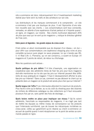 site e-commerce est donc mécaniquement lié à l’investissement marketing
réalisé pour faire venir du trafic et des acheteurs sur son site.

Les distributeurs et les marques commencent à le comprendre : un site
e-commerce n’est pas une boutique de plus. Il est l’épicentre d’une rela-
tion nouvelle avec ses clients. « Les consommateurs sont tous connectés,
nomades, en attente d’une expérience d’achat partout et n’importe quand :
en ligne, en magasin, sur mobile. Nos clients multicanal dépensent 30%
de plus que ceux qui ne vont qu’en magasins », indique le directeur général
de Fnac.com.

Entre peurs et légendes : les grands enjeux du cross-canal

C’est certes un atout incomparable que de disposer d’un réseau « en dur »
pour offrir aux consommateurs une expérience shopping plus riche et plus
complète qu’aucun pure player ne saura proposer, lui qui n’existe pas IRL
(« In Real Life »). Pixmania, qui en est convaincu, a ouvert en Europe 14
magasins et 3 points de retrait, de retour ou d’échange.

Mais les questions sont ardues :

Quelle politique de prix définir ? A titre d’exemple, une organisation en
coopérative avec des adhérents libres de fixer les prix pour leurs magasins
doit-elle mentionner sur le site que les prix sur Internet peuvent être diffé-
rents de ceux pratiqués en magasin ? Faut-il nécessairement afficher le plus
bas prix sur Internet ? Dans ce cas, comment ne pas décevoir le client qui se
présente dans un magasin où le produit est vendu plus cher que sur Internet ?

Quelle largeur de l’offre ? Les internautes attendent le maximum de produits.
Plus facile à dire qu’à réaliser, au vu du coût du shooting pour des dizaines
de milliers de références catalogue ou des collections qu’il faut renouveler
plusieurs fois par an, sans parler des frais de stockage….

Quels leviers mettre en place pour impliquer son réseau ? Qu’ils soient
adhérents, franchisés ou responsables de magasins, il ne s’agit pas tant
de mettre les équipes au même niveau de connaissance sur les produits
que l’internaute surinformé, que de trouver les mécaniques incitatives au
cross-canal, celles qui garantiront qu’on réserve au client e-commerce un
accueil de qualité quand il vient réceptionner sur le point de ventes sa com-
mande passée en ligne.

                                                         L’e-commerce en 2011   53
 