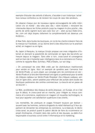 exemple d’écouter des extraits d’albums, d’accéder à son historique ’achat
tous canaux confondus ou de recevoir les coups de cœur des vendeurs.

On observe chaque jour de nouveaux signes encourageants de cette imbri-
cation clic et mortar : des sites avec des « store locators » renvoient les
internautes depuis les fiches produits jusqu’au magasin le plus proche ; des
points de vente signent leurs sacs avec leur url – alors qu’aux Etats-Unis,
les .com ont déjà disparu tellement la complémentarité est devenue une
évidence…

A New York, dans toutes les boutiques, on incite les clients à devenir fans de
la marque sur Facebook, ce qui donne droit à des réductions sur le prochain
achat, en magasin ou en ligne.

Au Japon à Harajuku, la marque Uniqlo propose une vraie intégration d’In-
ternet en donnant la possibilité de commander en ligne des tee-shirts sur
mesure depuis le magasin. Sans aller si loin, cross-canal et convergence
sont en train de s’implanter avec intelligence dans le e-commerce en France,
comme le rapporte Marc Schillaci, PDG d’Oxatis, sur son blog :

« On connaissait les sites Web créés par les distributeurs traditionnels
pour vendre en ligne. Voici un exemple de symétrie avec l’annonce hier
de Vente-Privée, un pure player, qui converge vers les commerces en dur :
Vente-Privée et la foncière Hammerson ont signé un partenariat pour la vente
de chèques cadeaux sur Vente-Privée Rosedeal. Ces chèques cadeaux, ven-
dus en ligne donc, seront valables pour effectuer des achats dans toutes les
boutiques partenaires des centres commerciaux. La boucle est en passe de
se boucler ».

Le Web, accélérateur des réseaux de vente physique ; en Europe, et ce n’est
que le début, le cross-canal est en marche, pour intégrer au mieux com-
merce et e-commerce, expérience en magasin et nouvelles technologies, le
tout pour apporter une satisfaction supérieure à ses clients.

Les mentalités, les pratiques et usages finissant toujours par évoluer –
souvent avec les hommes, certains dirigeants du retail réalisent qu’il leur ap-
partient de réinventer les entreprises du commerce. La e-bascule, le déclic
cross-canal, se produit quand le patron décide de faire du e-commerce un
projet d’entreprise, d’investir dans des outils et des équipes, au-delà d’un
responsable e-business coincé entre l’informatique et le marketing.

                                                         L’e-commerce en 2011   55
 