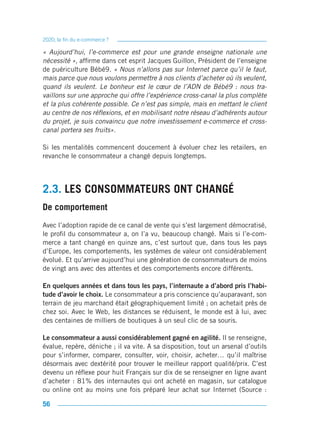 2020, la fin du e-commerce ?

« Aujourd’hui, l’e-commerce est pour une grande enseigne nationale une
nécessité », affirme dans cet esprit Jacques Guillon, Président de l’enseigne
de puériculture Bébé9. « Nous n’allons pas sur Internet parce qu’il le faut,
mais parce que nous voulons permettre à nos clients d’acheter où ils veulent,
quand ils veulent. Le bonheur est le cœur de l’ADN de Bébé9 : nous tra-
vaillons sur une approche qui offre l’expérience cross-canal la plus complète
et la plus cohérente possible. Ce n’est pas simple, mais en mettant le client
au centre de nos réflexions, et en mobilisant notre réseau d’adhérents autour
du projet, je suis convaincu que notre investissement e-commerce et cross-
canal portera ses fruits».

Si les mentalités commencent doucement à évoluer chez les retailers, en
revanche le consommateur a changé depuis longtemps.




2.3. LES CONSOMMATEURS ONT CHANGÉ
De comportement
Avec l’adoption rapide de ce canal de vente qui s’est largement démocratisé,
le profil du consommateur a, on l’a vu, beaucoup changé. Mais si l’e-com-
merce a tant changé en quinze ans, c’est surtout que, dans tous les pays
d’Europe, les comportements, les systèmes de valeur ont considérablement
évolué. Et qu’arrive aujourd’hui une génération de consommateurs de moins
de vingt ans avec des attentes et des comportements encore différents.

En quelques années et dans tous les pays, l’internaute a d’abord pris l’habi-
tude d’avoir le choix. Le consommateur a pris conscience qu’auparavant, son
terrain de jeu marchand était géographiquement limité ; on achetait près de
chez soi. Avec le Web, les distances se réduisent, le monde est à lui, avec
des centaines de milliers de boutiques à un seul clic de sa souris.

Le consommateur a aussi considérablement gagné en agilité. Il se renseigne,
évalue, repère, déniche ; il va vite. A sa disposition, tout un arsenal d’outils
pour s’informer, comparer, consulter, voir, choisir, acheter… qu’il maîtrise
désormais avec dextérité pour trouver le meilleur rapport qualité/prix. C’est
devenu un réflexe pour huit Français sur dix de se renseigner en ligne avant
d’acheter : 81% des internautes qui ont acheté en magasin, sur catalogue
ou online ont au moins une fois préparé leur achat sur Internet (Source :

56
 