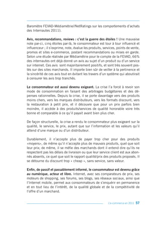 Baromètre FEVAD-Médiamétrie//NetRatings sur les comportements d’achats
des Internautes 2011).

Avis, recommandations, reviews : c’est la guerre des étoiles ! Une mauvaise
note par-ci, cinq étoiles par-là, le consommateur est tour à tour influencé et
influenceur ; il s’exprime, note, évalue les produits, services, points de vente,
promos et sites e-commerce, postant recommandations ou mises en garde.
Selon une étude réalisée par Médiamétrie pour le compte de la FEVAD, 66%
des internautes ont déjà donné un avis au sujet d’un produit ou d’un service
sur internet. Ces avis sont majoritairement positifs, et sont très souvent pos-
tés sur des sites marchands. Il importe bien sûr de veiller à la pertinence et
la sincérité de ces avis tout en évitant les travers d’un système qui aboutirait
à censurer les avis trop tranchés.

Le consommateur est aussi devenu exigeant. La crise l’a forcé à revoir son
mode de consommation en faisant des arbitrages budgétaires et des dé-
penses rationnelles. Depuis la crise, il se porte davantage vers des produits
moins chers, vers les marques distributeurs, vers les formats discount, vers
la restauration à petit prix, et il découvre que pour un prix parfois bien
moindre, il accède à des produits/services de qualité honorable voire très
bonne et comparable à ce qu’il payait avant bien plus cher.

De façon structurelle, la crise a rendu le consommateur plus exigeant sur la
qualité, le service, le prix, autant que sur l’information et les valeurs qu’il
attend d’une marque ou d’un distributeur.

Durablement, il n’accepte plus de payer trop cher pour des produits
«moyens», de même qu’il n’accepte plus de mauvais produits, quel que soit
leur prix; de même, il se méfie des marchands dont il entend dire qu’ils ne
respectent pas les délais de livraison ou que leur service client est aux abon-
nés absents, ce quel que soit le rapport qualité/prix des produits proposés. Il
se détourne du discount trop « cheap », sans service, sans valeur.

Enfin, de passif et passablement informé, le consommateur est devenu grâce
au numérique, acteur et libre. Internet, avec ses comparateurs de prix, ses
moteurs de shopping, ses forums, ses blogs, ses réseaux sociaux, ainsi que
l’Internet mobile, permet aux consommateurs de s’enquérir en permanence
et en tout lieu de l’intérêt, de la qualité globale et de la compétitivité de
l’offre d’un marchand.


                                                          L’e-commerce en 2011   57
 