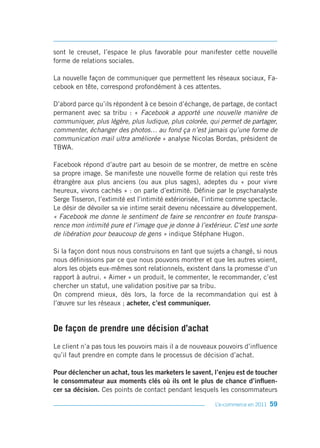 sont le creuset, l’espace le plus favorable pour manifester cette nouvelle
forme de relations sociales.

La nouvelle façon de communiquer que permettent les réseaux sociaux, Fa-
cebook en tête, correspond profondément à ces attentes.

D’abord parce qu’ils répondent à ce besoin d’échange, de partage, de contact
permanent avec sa tribu : « Facebook a apporté une nouvelle manière de
communiquer, plus légère, plus ludique, plus colorée, qui permet de partager,
commenter, échanger des photos… au fond ça n’est jamais qu’une forme de
communication mail ultra améliorée » analyse Nicolas Bordas, président de
TBWA.

Facebook répond d’autre part au besoin de se montrer, de mettre en scène
sa propre image. Se manifeste une nouvelle forme de relation qui reste très
étrangère aux plus anciens (ou aux plus sages), adeptes du « pour vivre
heureux, vivons cachés » : on parle d’extimité. Définie par le psychanalyste
Serge Tisseron, l’extimité est l’intimité extériorisée, l’intime comme spectacle.
Le désir de dévoiler sa vie intime serait devenu nécessaire au développement.
« Facebook me donne le sentiment de faire se rencontrer en toute transpa-
rence mon intimité pure et l’image que je donne à l’extérieur. C’est une sorte
de libération pour beaucoup de gens » indique Stéphane Hugon.

Si la façon dont nous nous construisons en tant que sujets a changé, si nous
nous définissions par ce que nous pouvons montrer et que les autres voient,
alors les objets eux-mêmes sont relationnels, existent dans la promesse d’un
rapport à autrui. « Aimer » un produit, le commenter, le recommander, c’est
chercher un statut, une validation positive par sa tribu.
On comprend mieux, dès lors, la force de la recommandation qui est à
l’œuvre sur les réseaux ; acheter, c’est communiquer.


De façon de prendre une décision d’achat
Le client n’a pas tous les pouvoirs mais il a de nouveaux pouvoirs d’influence
qu’il faut prendre en compte dans le processus de décision d’achat.

Pour déclencher un achat, tous les marketers le savent, l’enjeu est de toucher
le consommateur aux moments clés où ils ont le plus de chance d’influen-
cer sa décision. Ces points de contact pendant lesquels les consommateurs

                                                          L’e-commerce en 2011   59
 