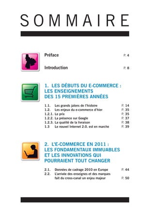 SOMMAIRE
 Préface                                            P. 4


 Introduction                                       P. 8




 1. LES DÉBUTS DU E-COMMERCE :
 LES ENSEIGNEMENTS
 DES 15 PREMIÈRES ANNÉES
 1.1.     Les grands jalons de l’histoire          P.   14
 1.2.     Les enjeux du e-commerce d’hier          P.   35
 1.2.1.   Le prix                                  P.   35
 1.2.2.   La présence sur Google                   P.   37
 1.2.3.   La qualité de la livraison               P.   38
 1.3      Le nouvel Internet 2.0. est en marche    P.   39




 2. L’E-COMMERCE EN 2011 :
 LES FONDAMENTAUX IMMUABLES
 ET LES INNOVATIONS QUI
 POURRAIENT TOUT CHANGER
 2.1.     Données de cadrage 2010 en Europe        P. 44
 2.2.     L’arrivée des enseignes et des marques
          fait du cross-canal un enjeu majeur      P. 50
 