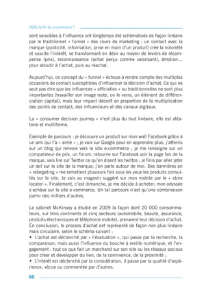 2020, la fin du e-commerce ?

sont sensibles à l’influence ont longtemps été schématisés de façon linéaire
par le traditionnel « funnel » des cours de marketing : un contact avec la
marque (publicité, information, prise en main d’un produit) crée la notoriété
et suscite l’intérêt, se transformant en désir au moyen de leviers de récom-
pense (prix), reconnaissance (achat perçu comme valorisant), émotion…
pour aboutir à l’achat, puis au réachat.

Aujourd’hui, ce concept du « funnel » échoue à rendre compte des multiples
occasions de contact susceptibles d’influencer la décision d’achat. Ce qui ne
veut pas dire que les influences « officielles » ou traditionnelles ne sont plus
importantes (travailler son image reste, on le verra, un élément de différen-
ciation capital), mais leur impact décroît en proportion de la multiplication
des points de contact, des influenceurs et des canaux digitaux.

La « consumer decision journey » n’est plus du tout linéaire, elle est aléa-
toire et multiforme.

Exemple de parcours : je découvre un produit sur mon wall Facebook grâce à
un ami qui l’a « aimé » ; je vais sur Google pour en apprendre plus, j’atterris
sur un blog qui renvoie vers le site e-commerce ; je me renseigne sur un
comparateur de prix, un forum, retourne sur Facebook voir la page fan de la
marque, vais lire sur Twitter ce qu’en disent les twittos ; je finis par aller jeter
un œil sur le site de la marque; j’en parle autour de moi. Des bannières en
« retargeting » me remettent plusieurs fois sous les yeux les produits consul-
tés sur le site. Je vais au magasin suggéré sur mon mobile par le « store
locator ». Finalement, c’est dimanche, je me décide à acheter; mon odyssée
s’achève sur le site e-commerce. Un tel parcours n’est qu’une combinaison
parmi des milliers d’autres.

Le cabinet McKinsey a étudié en 2009 la façon dont 20 000 consomma-
teurs, sur trois continents et cinq secteurs (automobile, beauté, assurance,
produits électroniques et téléphonie mobile), prenaient leur décision d’achat.
En conclusion, le process d’achat est représenté de façon non plus linéaire
mais circulaire, selon le schéma suivant :
• L’achat est déclenché par « l’évaluation », qui passe par la recherche, la
comparaison, mais aussi l’influence du bouche à oreille numérique, et l’en-
gagement : tout ce que fait un marchand sur son site ou les réseaux sociaux
pour créer et développer du lien, de la connivence, de la proximité ;
• L’intérêt est déclenché par la considération, il passe par la qualité d’expé-
rience, vécue ou commentée par d’autres.

60
 