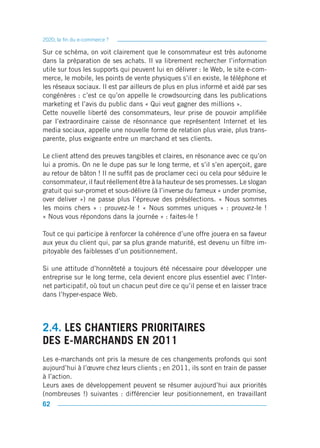 2020, la fin du e-commerce ?

Sur ce schéma, on voit clairement que le consommateur est très autonome
dans la préparation de ses achats. Il va librement rechercher l’information
utile sur tous les supports qui peuvent lui en délivrer : le Web, le site e-com-
merce, le mobile, les points de vente physiques s’il en existe, le téléphone et
les réseaux sociaux. Il est par ailleurs de plus en plus informé et aidé par ses
congénères : c’est ce qu’on appelle le crowdsourcing dans les publications
marketing et l’avis du public dans « Qui veut gagner des millions ».
Cette nouvelle liberté des consommateurs, leur prise de pouvoir amplifiée
par l’extraordinaire caisse de résonnance que représentent Internet et les
media sociaux, appelle une nouvelle forme de relation plus vraie, plus trans-
parente, plus exigeante entre un marchand et ses clients.

Le client attend des preuves tangibles et claires, en résonance avec ce qu’on
lui a promis. On ne le dupe pas sur le long terme, et s’il s’en aperçoit, gare
au retour de bâton ! Il ne suffit pas de proclamer ceci ou cela pour séduire le
consommateur, il faut réellement être à la hauteur de ses promesses. Le slogan
gratuit qui sur-promet et sous-délivre (à l’inverse du fameux « under promise,
over deliver ») ne passe plus l’épreuve des présélections. « Nous sommes
les moins chers » : prouvez-le ! « Nous sommes uniques » : prouvez-le !
« Nous vous répondons dans la journée » : faites-le !

Tout ce qui participe à renforcer la cohérence d’une offre jouera en sa faveur
aux yeux du client qui, par sa plus grande maturité, est devenu un filtre im-
pitoyable des faiblesses d’un positionnement.

Si une attitude d’honnêteté a toujours été nécessaire pour développer une
entreprise sur le long terme, cela devient encore plus essentiel avec l’Inter-
net participatif, où tout un chacun peut dire ce qu’il pense et en laisser trace
dans l’hyper-espace Web.




2.4. LES CHANTIERS PRIORITAIRES
DES E-MARCHANDS EN 2011
Les e-marchands ont pris la mesure de ces changements profonds qui sont
aujourd’hui à l’œuvre chez leurs clients ; en 2011, ils sont en train de passer
à l’action.
Leurs axes de développement peuvent se résumer aujourd’hui aux priorités
(nombreuses !) suivantes : différencier leur positionnement, en travaillant
62
 