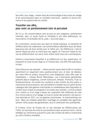 leur offre, leur image ; investir dans de la technologie et des outils de ciblage
et de reconnaissance dans un contexte multicanal ; explorer le social com-
merce et les opportunités du mobile.

Travailler son offre,
pour avoir un positionnement clair et percutant
On l’a vu, les consommateurs sont de plus en plus exigeants, parfaitement
informés, avec un accès facile et immédiat à une offre pléthorique. La
concurrence innombrable est là, juste « one-click away ».

En e-commerce, encore plus que dans le monde physique, la nécessité de
différenciation est impérieuse. Les consommateurs attendent aussi de retirer
beaucoup plus de leurs achats pour le même prix. Se différencier, c’est en
donner beaucoup plus au client pour son argent, et c’est tout l’objet du tra-
vail de différenciation qui est en train d’être mené chez les e-commerçants.

Certains e-marchands travaillent à se différencier sur leur assortiment, en
proposant le choix le plus large ou à l’inverse avec une offre très spécifique,
unique.

Chez Cdiscount par exemple : « Notre premier travail était d’offrir le meilleur
assortiment en respectant notre positionnement prix, et donc de dévelop-
per notre offre en propre. Aujourd’hui nous élargissons notre offre avec la
marketplace » indique Olivier Marcheteau. Les e-marchands généralistes
présents depuis longtemps, comme Cdiscount, Amazon, Pixmania, Fnac ou
Rueducommerce, ont ouvert leur audience à des milliers de plus petits e-
marchands de tous secteurs, leur permettant d’installer tout ou partie de leur
catalogue dans des galeries marchandes ou marketplaces dans lesquelles ils
invitent leurs clients et prospects à se rendre pour acheter. La fiche produit
d’un collant ou d’un rouge à lèvres est cependant très différente de celle
d’un micro-onde ou d’un voyage, la mise en scène des produits n’est pas en-
core optimale en 2011 sur ces galeries marchandes ; le merchandising non
plus. Mais ces modèles présentent l’avantage de compléter très significati-
vement l’offre propre des généralistes, tout en améliorant leur profitabilité.

A l’inverse, Envie de Fraises est un bon exemple de différenciation par
l’offre. Un business de niche et une excellence dans le service client, c’est la
stratégie qui fonctionne aujourd’hui pour des milliers de petits e-marchands
qui sont d’ailleurs rentables.
                                                          L’e-commerce en 2011   63
 