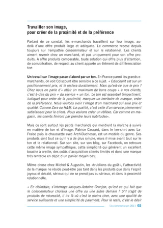 Travailler son image,
pour créer de la proximité et de la préférence
Partant de ce constat, les e-marchands travaillent sur leur image, au-
delà d’une offre produit large et adéquate. Le commerce repose depuis
toujours sur l’empathie consommateur et sur le relationnel. Les clients
aiment revenir chez un marchand, et pas uniquement pour son offre pro-
duits. A offre produits comparable, toute solution qui offre plus d’attention,
de considération, de respect au client apporte un élément de différenciation
fort.

Un travail sur l’image passe d’abord par un ton. En France parmi les grands e-
marchands, on voit Cdiscount être sensible à ce sujet. « Cdiscount est sur un
positionnement prix, et le restera durablement. Mais qu’est-ce que le prix ?
Chez nous on parle d’« offrir un maximum de bons coups » à nos clients,
c’est-à-dire du prix + du service + un ton. Le ton est essentiel (impertinent,
ludique) pour créer de la proximité, marquer un territoire de marque, créer
de la préférence. Nous voulons avoir l’image d’un marchand qui allie prix et
qualité. Comme Zara ou H&M. La qualité, c’est celle d’un service pleinement
satisfaisant pour le client. Nous voulons créer un réflexe. Car comme en ma-
gasin, les clients finiront par prendre leurs habitudes».

Mais ce sont surtout les petits marchands qui montrent la marche à suivre
en matière de ton et d’image. Patrice Cassard, dans le tee-shirt avec La-
Fraise puis la chaussette avec ArchiDuchesse, est un modèle du genre. Ses
produits sont tout ce qu’il y a de plus simple, mais il mise avant tout sur le
ton et le relationnel. Sur son site, sur son blog, sur Facebook, on retrouve
cette même image sympathique, cette simplicité qui génèrent un excellent
bouche à oreille, des coûts d’acquisition clients limités et donc une marque
très rentable en dépit d’un panier moyen bas.

Même chose chez Michel & Augustin, les «trublions du goût», l’attractivité
de la marque ne réside peut-être pas tant dans les produits que dans l’esprit
joyeux et décalé, sérieux qui ne se prend pas au sérieux, et dans la proximité
relationnelle.

« En définitive, s’interroge Jacques-Antoine Granjon, qu’est ce qui fait que
le consommateur choisira une offre ou une autre demain ? S’il s’agit de
produits de nécessité, il ira là où c’est le moins cher, avec une qualité de
service suffisante et une simplicité de paiement. Pour le reste, c’est le désir
                                                         L’e-commerce en 2011   65
 