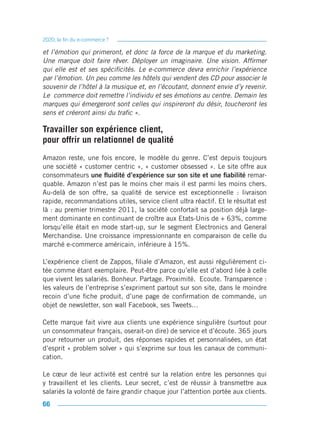 2020, la fin du e-commerce ?

et l’émotion qui primeront, et donc la force de la marque et du marketing.
Une marque doit faire rêver. Déployer un imaginaire. Une vision. Affirmer
qui elle est et ses spécificités. Le e-commerce devra enrichir l’expérience
par l’émotion. Un peu comme les hôtels qui vendent des CD pour associer le
souvenir de l’hôtel à la musique et, en l’écoutant, donnent envie d’y revenir.
Le commerce doit remettre l’individu et ses émotions au centre. Demain les
marques qui émergeront sont celles qui inspireront du désir, toucheront les
sens et créeront ainsi du trafic ».

Travailler son expérience client,
pour offrir un relationnel de qualité
Amazon reste, une fois encore, le modèle du genre. C’est depuis toujours
une société « customer centric », « customer obsessed ». Le site offre aux
consommateurs une fluidité d’expérience sur son site et une fiabilité remar-
quable. Amazon n’est pas le moins cher mais il est parmi les moins chers.
Au-delà de son offre, sa qualité de service est exceptionnelle : livraison
rapide, recommandations utiles, service client ultra réactif. Et le résultat est
là : au premier trimestre 2011, la société confortait sa position déjà large-
ment dominante en continuant de croître aux Etats-Unis de + 63%, comme
lorsqu’elle était en mode start-up, sur le segment Electronics and General
Merchandise. Une croissance impressionnante en comparaison de celle du
marché e-commerce américain, inférieure à 15%.

L’expérience client de Zappos, filiale d’Amazon, est aussi régulièrement ci-
tée comme étant exemplaire. Peut-être parce qu’elle est d’abord liée à celle
que vivent les salariés. Bonheur. Partage. Proximité. Ecoute. Transparence :
les valeurs de l’entreprise s’expriment partout sur son site, dans le moindre
recoin d’une fiche produit, d’une page de confirmation de commande, un
objet de newsletter, son wall Facebook, ses Tweets…

Cette marque fait vivre aux clients une expérience singulière (surtout pour
un consommateur français, oserait-on dire) de service et d’écoute. 365 jours
pour retourner un produit, des réponses rapides et personnalisées, un état
d’esprit « problem solver » qui s’exprime sur tous les canaux de communi-
cation.

Le cœur de leur activité est centré sur la relation entre les personnes qui
y travaillent et les clients. Leur secret, c’est de réussir à transmettre aux
salariés la volonté de faire grandir chaque jour l’attention portée aux clients.
66
 