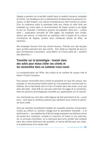 Zappos y parvient car la société investit dans la relation humaine, employés
et clients. Les fondateurs ont un attachement fondamental à la personne hu-
maine, un état d’esprit, une culture d’entreprise qui met l’humain au centre.
D’où la cohérence entre la promesse faite aux clients et celle faite aux
employés qui vivent dans un environnement de travail unique à Las Vegas
(à voir sur Youtube). L’ambiance positive est palpable. Dans leur « culture
book », publication annuelle de 350 pages, les employés sont invités,
service par service, à s’exprimer en quelques mots à propos de la culture
d’entreprise de Zappos, publier leurs meilleures photos de fêtes, de
vacances...

Des employés heureux font des clients heureux. Prendre soin des équipes
pour qu’elles prennent soin des clients. Une vérité sur laquelle de plus en
plus d’entreprises s’accordent. Leroy Merlin en France parle de « symétrie
des attentions ».

Travailler sur la technologie : investir dans
des outils pour mieux cibler ses clients et
les reconnaître dans un contexte cross-canal
La complexification de l’offre, des clients et du nombre de canaux crée le
besoin d’outils nouveaux.

Pour pouvoir reconnaître leurs clients et prospects sur tous les canaux, leur
proposer un accueil personnalisé autant qu’une proposition commerciale co-
hérente, les e-marchands sont en train d’investir dans des outils, ainsi que
dans des tests : tests A/B sur site pour optimiser les pages et la conversion,
tests de solutions technologiques nouvelles qui apparaissent sur le marché.

Les marchands qui sont dans cette logique de test permanent et de « quick
wins » sont dans la meilleure posture pour satisfaire leurs clients et optimi-
ser leurs coûts.

Sont par exemple actuellement testées de nouvelles solutions d’acquisition
clients qui offrent un meilleur ciblage tout en permettant d’acheter « à la
performance ». Les plateformes d’Ad Exchange proposent aux éditeurs online
de vendre leur inventaire, complet ou invendus, en fixant un prix plancher,
sur un principe d’enchères. Un e-marchand peut ainsi acheter des contacts
dans des univers éditoriaux très qualifiés, en bonne affinité avec ses cibles,
à la performance et en temps réel.
                                                        L’e-commerce en 2011 67
 