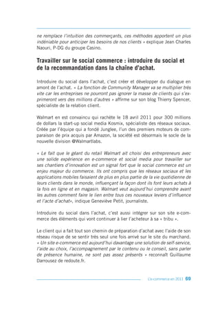 ne remplace l’intuition des commerçants, ces méthodes apportent un plus
indéniable pour anticiper les besoins de nos clients » explique Jean Charles
Naouri, P-DG du groupe Casino.

Travailler sur le social commerce : introduire du social et
de la recommandation dans la chaîne d’achat.

Introduire du social dans l’achat, c’est créer et développer du dialogue en
amont de l’achat. « La fonction de Community Manager va se multiplier très
vite car les entreprises ne pourront pas ignorer la masse de clients qui s’ex-
primeront vers des millions d’autres » affirme sur son blog Thierry Spencer,
spécialiste de la relation client.

Walmart en est convaincu qui rachète le 18 avril 2011 pour 300 millions
de dollars la start-up social media Kosmix, spécialiste des réseaux sociaux.
Créée par l’équipe qui a fondé Junglee, l’un des premiers moteurs de com-
paraison de prix acquis par Amazon, la société est désormais le socle de la
nouvelle division @Walmartlabs.

« Le fait que le géant du retail Walmart ait choisi des entrepreneurs avec
une solide expérience en e-commerce et social media pour travailler sur
ses chantiers d’innovation est un signal fort que le social commerce est un
enjeu majeur du commerce. Ils ont compris que les réseaux sociaux et les
applications mobiles faisaient de plus en plus partie de la vie quotidienne de
leurs clients dans le monde, influençant la façon dont ils font leurs achats à
la fois en ligne et en magasin. Walmart veut aujourd’hui comprendre avant
les autres comment faire le lien entre tous ces nouveaux leviers d’influence
et l’acte d’achat», indique Geneviève Petit, journaliste.

Introduire du social dans l’achat, c’est aussi intégrer sur son site e-com-
merce des éléments qui vont continuer à lier l’acheteur à sa « tribu ».

Le client qui a fait tout son chemin de préparation d’achat avec l’aide de son
réseau risque de se sentir très seul une fois arrivé sur le site du marchand.
« Un site e-commerce est aujourd’hui davantage une solution de self-service,
l’aide au choix, l’accompagnement par le contenu ou le conseil, sans parler
de présence humaine, ne sont pas assez présents » reconnaît Guillaume
Darrousez de redoute.fr.


                                                        L’e-commerce en 2011   69
 