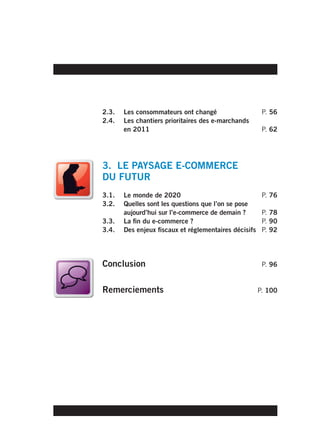 2.3.   Les consommateurs ont changé                     P. 56
2.4.   Les chantiers prioritaires des e-marchands
       en 2011                                          P. 62




3. LE PAYSAGE E-COMMERCE
DU FUTUR
3.1.   Le monde de 2020                                 P. 76
3.2.   Quelles sont les questions que l’on se pose
       aujourd’hui sur l’e-commerce de demain ?         P. 78
3.3.   La fin du e-commerce ?                           P. 90
3.4.   Des enjeux fiscaux et réglementaires décisifs    P. 92




Conclusion                                              P. 96


Remerciements                                          P. 100
 