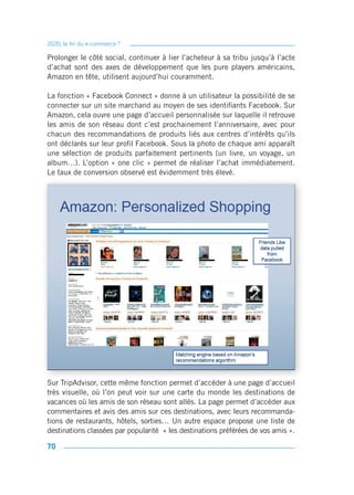 2020, la fin du e-commerce ?

Prolonger le côté social, continuer à lier l’acheteur à sa tribu jusqu’à l’acte
d’achat sont des axes de développement que les pure players américains,
Amazon en tête, utilisent aujourd’hui couramment.

La fonction « Facebook Connect » donne à un utilisateur la possibilité de se
connecter sur un site marchand au moyen de ses identifiants Facebook. Sur
Amazon, cela ouvre une page d’accueil personnalisée sur laquelle il retrouve
les amis de son réseau dont c’est prochainement l’anniversaire, avec pour
chacun des recommandations de produits liés aux centres d’intérêts qu’ils
ont déclarés sur leur profil Facebook. Sous la photo de chaque ami apparaît
une sélection de produits parfaitement pertinents (un livre, un voyage, un
album…). L’option « one clic » permet de réaliser l’achat immédiatement.
Le taux de conversion observé est évidemment très élevé.




Sur TripAdvisor, cette même fonction permet d’accéder à une page d’accueil
très visuelle, où l’on peut voir sur une carte du monde les destinations de
vacances où les amis de son réseau sont allés. La page permet d’accéder aux
commentaires et avis des amis sur ces destinations, avec leurs recommanda-
tions de restaurants, hôtels, sorties… Un autre espace propose une liste de
destinations classées par popularité « les destinations préférées de vos amis ».

70
 