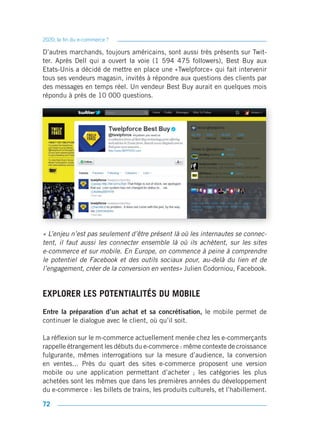 2020, la fin du e-commerce ?

D’autres marchands, toujours américains, sont aussi très présents sur Twit-
ter. Après Dell qui a ouvert la voie (1 594 475 followers), Best Buy aux
Etats-Unis a décidé de mettre en place une «Twelpforce» qui fait intervenir
tous ses vendeurs magasin, invités à répondre aux questions des clients par
des messages en temps réel. Un vendeur Best Buy aurait en quelques mois
répondu à près de 10 000 questions.




« L’enjeu n’est pas seulement d’être présent là où les internautes se connec-
tent, il faut aussi les connecter ensemble là où ils achètent, sur les sites
e-commerce et sur mobile. En Europe, on commence à peine à comprendre
le potentiel de Facebook et des outils sociaux pour, au-delà du lien et de
l’engagement, créer de la conversion en ventes» Julien Codorniou, Facebook.


EXPLORER LES POTENTIALITÉS DU MOBILE
Entre la préparation d’un achat et sa concrétisation, le mobile permet de
continuer le dialogue avec le client, où qu’il soit.

La réflexion sur le m-commerce actuellement menée chez les e-commerçants
rappelle étrangement les débuts du e-commerce : même contexte de croissance
fulgurante, mêmes interrogations sur la mesure d’audience, la conversion
en ventes... Près du quart des sites e-commerce proposent une version
mobile ou une application permettant d’acheter ; les catégories les plus
achetées sont les mêmes que dans les premières années du développement
du e-commerce : les billets de trains, les produits culturels, et l’habillement.

72
 