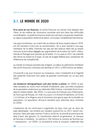 2020, la fin du e-commerce ?




3.1. LE MONDE DE 2020

D’un point de vue financier, le centre financier du monde s’est déplacé vers
l’Asie, et les maîtres de l’économie mondiale sont pris dans des difficultés
considérables : le système financier américain est dans une grande instabilité,
au Japon la population vieillit et se réduit ; en Europe, l’endettement est énorme.

Les pays occidentaux, qui vivent très au-dessus de leurs moyens depuis 1979,
ont dû maintenir à tout prix la consommation. On a ainsi assisté à une aug-
mentation de la dette, financée non pas par des revenus réels liés au travail
mais par la plus-value dégagée par augmentation de la valeur de l’actif ; Grèce,
Irlande et Portugal sont proches de la faillite. Il n’y a pas en 2011 de mobilité
des forces du travail en Europe. Et pas de budget fédéral pour compenser les
différences de compétitivité.

Le monde ne manque pourtant pas d’argent. La valeur du patrimoine monétaire
des actifs financiers mondiaux est estimée en 2011 à 400 trillions de dollars.

L’humanité a de quoi financer sa croissance, mais l’instabilité et la fragilité
des systèmes financiers font peser de grandes incertitudes sur ce que sera
2020.

Les tendances démographiques sont plus faciles à prévoir. En 2050, la pla-
nète comptera au moins neuf milliards d’habitants, avec une forte croissance
de la population américaine qui atteindra 500 millions. L’actuelle Union Euro-
péenne restera stable. Dès 2035, il y aura plus de Français que d’Allemands,
de Turcs que de Russes. En Inde il y a aura 1,4 milliard d’habitants, en Chine
1,3 milliard, et le Nigeria sera le troisième plus grand pays de la planète en
population. La population africaine doublera pour atteindre deux milliards
en 2050.

L’espérance de vie continuera à augmenter de deux mois par an dans les
pays développés. Les enfants qui naissent aujourd’hui en 2011 seront cen-
tenaires. Dans des pays comme l’Inde ou la Chine, la priorité économique est
déjà d’avoir des garçons. Si l’avortement sélectif se généralise, le manque
de femmes s’installera : on estime à 150 millions le nombre de femmes qui
« manqueront » en 2050. La dichotomie entre la situation matérielle des

76
 