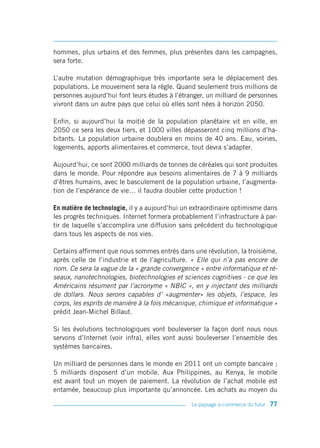 hommes, plus urbains et des femmes, plus présentes dans les campagnes,
sera forte.

L’autre mutation démographique très importante sera le déplacement des
populations. Le mouvement sera la règle. Quand seulement trois millions de
personnes aujourd’hui font leurs études à l’étranger, un milliard de personnes
vivront dans un autre pays que celui où elles sont nées à horizon 2050.

Enfin, si aujourd’hui la moitié de la population planétaire vit en ville, en
2050 ce sera les deux tiers, et 1000 villes dépasseront cinq millions d’ha-
bitants. La population urbaine doublera en moins de 40 ans. Eau, voiries,
logements, apports alimentaires et commerce, tout devra s’adapter.

Aujourd’hui, ce sont 2000 milliards de tonnes de céréales qui sont produites
dans le monde. Pour répondre aux besoins alimentaires de 7 à 9 milliards
d’êtres humains, avec le basculement de la population urbaine, l’augmenta-
tion de l’espérance de vie… il faudra doubler cette production !

En matière de technologie, il y a aujourd’hui un extraordinaire optimisme dans
les progrès techniques. Internet formera probablement l’infrastructure à par-
tir de laquelle s’accomplira une diffusion sans précédent du technologique
dans tous les aspects de nos vies.

Certains affirment que nous sommes entrés dans une révolution, la troisième,
après celle de l’industrie et de l’agriculture. « Elle qui n’a pas encore de
nom. Ce sera la vague de la « grande convergence » entre informatique et ré-
seaux, nanotechnologies, biotechnologies et sciences cognitives - ce que les
Américains résument par l’acronyme « NBIC », en y injectant des milliards
de dollars. Nous serons capables d’ «augmenter» les objets, l’espace, les
corps, les esprits de manière à la fois mécanique, chimique et informatique »
prédit Jean-Michel Billaut.

Si les évolutions technologiques vont bouleverser la façon dont nous nous
servons d’Internet (voir infra), elles vont aussi bouleverser l’ensemble des
systèmes bancaires.

Un milliard de personnes dans le monde en 2011 ont un compte bancaire ;
5 milliards disposent d’un mobile. Aux Philippines, au Kenya, le mobile
est avant tout un moyen de paiement. La révolution de l’achat mobile est
entamée, beaucoup plus importante qu’annoncée. Les achats au moyen du

                                                Le paysage e-commerce du futur   77
 