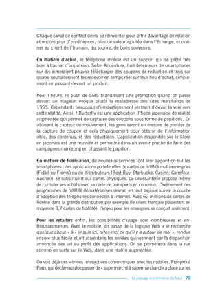 Chaque canal de contact devra se réinventer pour offrir davantage de relation
et encore plus d’expériences, plus de valeur ajoutée dans l’échange, et don-
ner au client de l’humain, du sourire, de bons souvenirs.

En matière d’achat, le téléphone mobile est un support qui se prête très
bien à l’achat d’impulsion. Selon Accenture, huit détenteurs de smartphones
sur dix aimeraient pouvoir télécharger des coupons de réduction et trois sur
quatre souhaiteraient les recevoir en temps réel sur leur lieu d’achat, simple-
ment en passant devant un produit.

Pour l’heure, le push de SMS brandissant une promotion quand on passe
devant un magasin évoque plutôt la maladresse des sites marchands de
1995. Cependant, beaucoup d’innovations sont en train d’ouvrir la voie vers
cette réalité. Ainsi, !iButterfly est une application iPhone japonaise de réalité
augmentée qui permet de capturer des coupons sous forme de papillons. En
utilisant le capteur de mouvement, les gens seront en mesure de profiter de
la capture de coupon et cela physiquement pour obtenir de l’information
utile, des contenus, et des réductions. L’application disponible sur le Store
en japonais est une réussite et permettra dans un avenir proche de faire des
campagnes marketing en chassant le papillon.

En matière de fidélisation, de nouveaux services font leur apparition sur les
smartphones : des applications portefeuilles de cartes de fidélité multi-enseignes
(Fidall ou Fidme) ou de distributeurs (Best Buy, Starbucks, Casino, Carrefour,
Auchan) se substituent aux cartes physiques. La Croissanterie propose même
de cumuler ses achats avec sa carte de transports en commun. L’avènement des
programmes de fidélité dématérialisés devrait en tout logique suivre la courbe
d’adoption des téléphones connectés à Internet. Avec 62 millions de cartes de
fidélité dans la grande distribution par exemple (le client français possédant en
moyenne 3,7 cartes de fidélité), l’enjeu pour les enseignes se conçoit aisément.

Pour les retailers enfin, les possibilités d’usage sont nombreuses et en-
thousiasmantes. Avec le mobile, on passe de la logique Web « je recherche
quelque chose » à « je suis ici, dites-moi ce qu’il y a autour de moi », rendue
encore plus facile et intuitive dans les années qui viennent par la disparition
annoncée des url au profit des applications. On se promènera dans la rue
comme on surfe sur le Web, dans une réalité augmentée.

On voit déjà des vitrines interactives communiquer avec les mobiles. Franprix à
Paris, qui déclare vouloir passer de « supermarché à supermarchand » a placé sur les

                                                   Le paysage e-commerce du futur   79
 