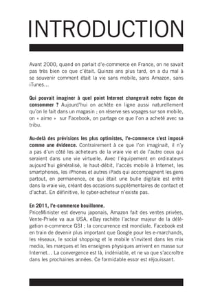 INTRODUCTION
Avant 2000, quand on parlait d’e-commerce en France, on ne savait
pas très bien ce que c’était. Quinze ans plus tard, on a du mal à
se souvenir comment était la vie sans mobile, sans Amazon, sans
iTunes…

Qui pouvait imaginer à quel point Internet changerait notre façon de
consommer ? Aujourd’hui on achète en ligne aussi naturellement
qu’on le fait dans un magasin ; on réserve ses voyages sur son mobile,
on « aime » sur Facebook, on partage ce que l’on a acheté avec sa
tribu.

Au-delà des prévisions les plus optimistes, l’e-commerce s’est imposé
comme une évidence. Contrairement à ce que l’on imaginait, il n’y
a pas d’un côté les acheteurs de la vraie vie et de l’autre ceux qui
seraient dans une vie virtuelle. Avec l’équipement en ordinateurs
aujourd’hui généralisé, le haut-débit, l’accès mobile à Internet, les
smartphones, les iPhones et autres iPads qui accompagnent les gens
partout, en permanence, ce qui était une bulle digitale est entré
dans la vraie vie, créant des occasions supplémentaires de contact et
d’achat. En définitive, le cyber-acheteur n’existe pas.

En 2011, l’e-commerce bouillonne.
PriceMinister est devenu japonais, Amazon fait des ventes privées,
Vente-Privée va aux USA, eBay rachète l’acteur majeur de la délé-
gation e-commerce GSI ; la concurrence est mondiale. Facebook est
en train de devenir plus important que Google pour les e-marchands,
les réseaux, le social shopping et le mobile s’invitent dans les mix
media, les marques et les enseignes physiques arrivent en masse sur
Internet… La convergence est là, indéniable, et ne va que s’accroître
dans les prochaines années. Ce formidable essor est réjouissant.
 