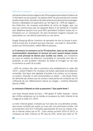 2020, la fin du e-commerce ?

vitrines de certains de ses magasins des iPhones géants permettant d’obtenir de
l’information sur son quartier : les stations Velib’ les plus proches et le nombre
de vélos disponibles, les stations de métro et les heures des prochains passages.
Auchan a développé une application qui fait figure de « GPS de magasin ».
Aux Etats-Unis, les nouveaux autocollants de vitrine de Google, avec une
puce qui communique avec les appareils Nexus S (et bientôt de n’importe
quel téléphone équipé d’une puce NFC) permettent d’obtenir toutes les in-
formations sur un commerçant. On peut facilement imaginer d’ajouter ces
autocollants sur une affiche publicitaire ou une vitrine.

Google Shopping affiche l’ambition de permettre de dire où trouver à proxi-
mité et à quel prix, le produit que vous cherchez ; une sorte d’« Around Me »
produit qui fonctionnerait, mêlant Web et physique.

Le T-commerce (e-commerce sur les TV interactives, basé sur des moteurs de
recommandation sémantiques et sociaux) est aussi souvent évoqué comme
autre canal principal de demain pour accéder aux clients. Les innovations
en cours en matière de télévision connectable et connectée sont très im-
portantes, et vont accélérer l’abandon de textes et d’images sur les sites
e-commerce au profit de la vidéo.

« 60% du contenu des sites e-commerce sera probablement en vidéo dès
2014 », prévoit Frédéric Pie, fondateur de Hubee, spécialiste de la télévision
connectée. Une façon plus agréable d’accéder à du contenu sur la marque,
un produit, d’écouter un avis consommateur ou expert. « Une étude Forres-
ter démontre par ailleurs que du contenu video permet de multiplier par 53
l’efficacité de son référencement naturel sur Google » confirme Alexandre
Garnier d’AWE.

La croissance d’Internet va-t-elle se poursuivre ? Sous quelle forme ?

Une toute récente étude de Cisco « VNI global IP traffic forecast » donne
des chiffres vertigineux sur la montée en puissance du trafic Internet et de
l’usage de la vidéo d’ici 2015.

Le trafic Internet global, multiplié par huit dans les cinq dernières années,
sera encore multiplié par quatre au cours des cinq prochaines années. Cet
accroissement sera lié à l’utilisation grandissante de tous les moyens d’ac-
cès à Internet autres que le PC : Cisco estime qu’entre 2010 et 2015, la
croissance de trafic Internet sur PC sera de 33%, tandis que celle sur TV,

80
 