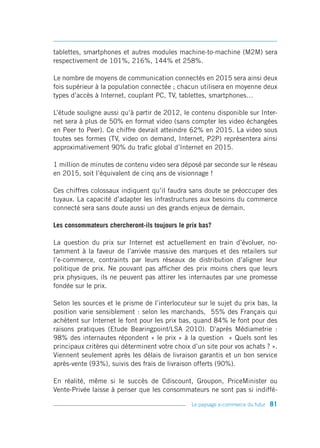 tablettes, smartphones et autres modules machine-to-machine (M2M) sera
respectivement de 101%, 216%, 144% et 258%.

Le nombre de moyens de communication connectés en 2015 sera ainsi deux
fois supérieur à la population connectée ; chacun utilisera en moyenne deux
types d’accès à Internet, couplant PC, TV, tablettes, smartphones…

L’étude souligne aussi qu’à partir de 2012, le contenu disponible sur Inter-
net sera à plus de 50% en format video (sans compter les video échangées
en Peer to Peer). Ce chiffre devrait atteindre 62% en 2015. La video sous
toutes ses formes (TV, video on demand, Internet, P2P) représentera ainsi
approximativement 90% du trafic global d’Internet en 2015.

1 million de minutes de contenu video sera déposé par seconde sur le réseau
en 2015, soit l’équivalent de cinq ans de visionnage !

Ces chiffres colossaux indiquent qu’il faudra sans doute se préoccuper des
tuyaux. La capacité d’adapter les infrastructures aux besoins du commerce
connecté sera sans doute aussi un des grands enjeux de demain.

Les consommateurs chercheront-ils toujours le prix bas?

La question du prix sur Internet est actuellement en train d’évoluer, no-
tamment à la faveur de l’arrivée massive des marques et des retailers sur
l’e-commerce, contraints par leurs réseaux de distribution d’aligner leur
politique de prix. Ne pouvant pas afficher des prix moins chers que leurs
prix physiques, ils ne peuvent pas attirer les internautes par une promesse
fondée sur le prix.

Selon les sources et le prisme de l’interlocuteur sur le sujet du prix bas, la
position varie sensiblement : selon les marchands, 55% des Français qui
achètent sur Internet le font pour les prix bas, quand 84% le font pour des
raisons pratiques (Etude Bearingpoint/LSA 2010). D’après Médiametrie :
98% des internautes répondent « le prix » à la question « Quels sont les
principaux critères qui déterminent votre choix d’un site pour vos achats ? ».
Viennent seulement après les délais de livraison garantis et un bon service
après-vente (93%), suivis des frais de livraison offerts (90%).

En réalité, même si le succès de Cdiscount, Groupon, PriceMinister ou
Vente-Privée laisse à penser que les consommateurs ne sont pas si indiffé-

                                                Le paysage e-commerce du futur   81
 