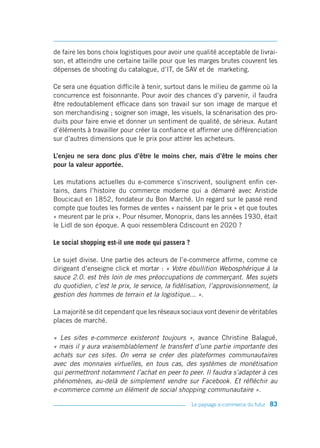 de faire les bons choix logistiques pour avoir une qualité acceptable de livrai-
son, et atteindre une certaine taille pour que les marges brutes couvrent les
dépenses de shooting du catalogue, d’IT, de SAV et de marketing.

Ce sera une équation difficile à tenir, surtout dans le milieu de gamme où la
concurrence est foisonnante. Pour avoir des chances d’y parvenir, il faudra
être redoutablement efficace dans son travail sur son image de marque et
son merchandising ; soigner son image, les visuels, la scénarisation des pro-
duits pour faire envie et donner un sentiment de qualité, de sérieux. Autant
d’éléments à travailler pour créer la confiance et affirmer une différenciation
sur d’autres dimensions que le prix pour attirer les acheteurs.

L’enjeu ne sera donc plus d’être le moins cher, mais d’être le moins cher
pour la valeur apportée.

Les mutations actuelles du e-commerce s’inscrivent, soulignent enfin cer-
tains, dans l’histoire du commerce moderne qui a démarré avec Aristide
Boucicaut en 1852, fondateur du Bon Marché. Un regard sur le passé rend
compte que toutes les formes de ventes « naissent par le prix » et que toutes
« meurent par le prix ». Pour résumer, Monoprix, dans les années 1930, était
le Lidl de son époque. A quoi ressemblera Cdiscount en 2020 ?

Le social shopping est-il une mode qui passera ?

Le sujet divise. Une partie des acteurs de l’e-commerce affirme, comme ce
dirigeant d’enseigne click et mortar : « Votre ébullition Webosphérique à la
sauce 2.0. est très loin de mes préoccupations de commerçant. Mes sujets
du quotidien, c’est le prix, le service, la fidélisation, l’approvisionnement, la
gestion des hommes de terrain et la logistique... ».

La majorité se dit cependant que les réseaux sociaux vont devenir de véritables
places de marché.

« Les sites e-commerce existeront toujours », avance Christine Balagué,
« mais il y aura vraisemblablement le transfert d’une partie importante des
achats sur ces sites. On verra se créer des plateformes communautaires
avec des monnaies virtuelles, en tous cas, des systèmes de monétisation
qui permettront notamment l’achat en peer to peer. Il faudra s’adapter à ces
phénomènes, au-delà de simplement vendre sur Facebook. Et réfléchir au
e-commerce comme un élément de social shopping communautaire ».

                                                   Le paysage e-commerce du futur   83
 
