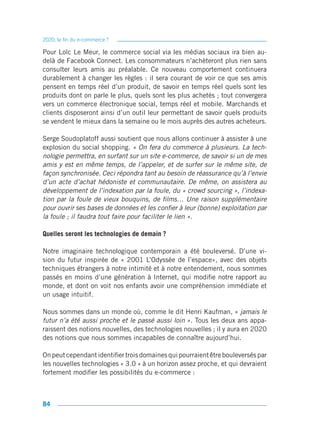 2020, la fin du e-commerce ?

Pour Loïc Le Meur, le commerce social via les médias sociaux ira bien au-
delà de Facebook Connect. Les consommateurs n’achèteront plus rien sans
consulter leurs amis au préalable. Ce nouveau comportement continuera
durablement à changer les règles : il sera courant de voir ce que ses amis
pensent en temps réel d’un produit, de savoir en temps réel quels sont les
produits dont on parle le plus, quels sont les plus achetés ; tout convergera
vers un commerce électronique social, temps réel et mobile. Marchands et
clients disposeront ainsi d’un outil leur permettant de savoir quels produits
se vendent le mieux dans la semaine ou le mois auprès des autres acheteurs.

Serge Soudoplatoff aussi soutient que nous allons continuer à assister à une
explosion du social shopping. « On fera du commerce à plusieurs. La tech-
nologie permettra, en surfant sur un site e-commerce, de savoir si un de mes
amis y est en même temps, de l’appeler, et de surfer sur le même site, de
façon synchronisée. Ceci répondra tant au besoin de réassurance qu’à l’envie
d’un acte d’achat hédoniste et communautaire. De même, on assistera au
développement de l’indexation par la foule, du « crowd sourcing », l’indexa-
tion par la foule de vieux bouquins, de films… Une raison supplémentaire
pour ouvrir ses bases de données et les confier à leur (bonne) exploitation par
la foule ; il faudra tout faire pour faciliter le lien ».

Quelles seront les technologies de demain ?

Notre imaginaire technologique contemporain a été bouleversé. D’une vi-
sion du futur inspirée de « 2001 L’Odyssée de l’espace», avec des objets
techniques étrangers à notre intimité et à notre entendement, nous sommes
passés en moins d’une génération à Internet, qui modifie notre rapport au
monde, et dont on voit nos enfants avoir une compréhension immédiate et
un usage intuitif.

Nous sommes dans un monde où, comme le dit Henri Kaufman, « jamais le
futur n’a été aussi proche et le passé aussi loin ». Tous les deux ans appa-
raissent des notions nouvelles, des technologies nouvelles ; il y aura en 2020
des notions que nous sommes incapables de connaître aujourd’hui.

On peut cependant identifier trois domaines qui pourraient être bouleversés par
les nouvelles technologies « 3.0 » à un horizon assez proche, et qui devraient
fortement modifier les possibilités du e-commerce :



84
 