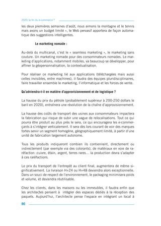 2020, la fin du e-commerce ?

les deux premières semaines d’août, nous aimons la montagne et le tennis
mais avons un budget limité », le Web pervasif apportera de façon automa-
tique des suggestions intelligentes.

           Le marketing nomade :

Au-delà du multicanal, c’est le « seamless marketing », le marketing sans
couture. Un marketing nomade pour des consommateurs nomades. Le mar-
keting d’applications, notamment mobiles, va beaucoup se développer, pour
affiner la géopersonnalisation, la contextualisation.

Pour réaliser ce marketing lié aux applications (téléchargées mais aussi
celles invisibles, entre machines), il faudra des équipes pluridisciplinaires,
faire travailler ensemble le marketing, l’informatique et les forces de vente.

Qu’adviendra-t-il en matière d’approvisionnement et de logistique ?

La hausse du prix du pétrole (probablement supérieur à 200-250 dollars le
baril en 2020), entraînera une révolution de la chaîne d’approvisionnement.

La hausse des coûts de transport des usines aux consommateurs impactera
la fabrication qui risque de subir une vague de relocalisations. Tout ce qui
pourra être produit au plus près le sera, ce qui encouragera les e-commer-
çants à s’intégrer verticalement. Il sera dès lors courant de voir des marques
fortes servir un segment homogène, géographiquement limité, à partir d’une
unité de fabrication largement autonome.

Tous les produits indiqueront combien ils contiennent, directement ou
indirectement (par exemple via des colorants), de matériaux en voie de ra-
réfaction :cuivre, étain, argent, terres rares… la production devra s’adapter
à ces raréfactions.

Le prix du transport de l’entrepôt au client final, augmentera de même si-
gnificativement. La livraison H+24 ou H+48 deviendra alors exceptionnelle.
Dans un souci de respect de l’environnement, le packaging minimisera poids
et volume, et deviendra réutilisable.

Chez les clients, dans les maisons ou les immeubles, il faudra enfin que
les architectes pensent à intégrer des espaces dédiés à la réception des
paquets. Aujourd’hui, l’architecte pense l’espace en intégrant un local à

86
 