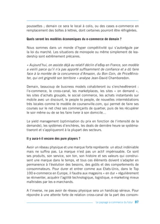 poussettes ; demain ce sera le local à colis, ou des cases e-commerce en
remplacement des boîtes à lettres, dont certaines pourront être réfrigérées.

Quels seront les modèles économiques du e-commerce de demain ?

Nous sommes dans un monde d’hyper compétitivité qui s’autorégule par
la loi du marché. Les situations de monopole ou même simplement de lea-
dership sont extrêmement précaires.

« Aujourd’hui, on assiste déjà au relatif déclin d’eBay en France, son modèle
a vieilli parce qu’il n’a pas apporté suffisamment de confiance et a dû faire
face à la montée de la concurrence d’Amazon, du Bon Coin, de PriceMinis-
ter, qui ont grignoté son territoire » analyse Jean-David Chamboredon.

Demain, beaucoup de business models cohabiteront ou s’enchevêtreront :
l’e-commerce, le cross-canal, les marketplaces, les sites « on demand »,
les sites d’achats groupés, le social commerce, les achats instantanés sur
mobile avec un discount, le people to people, de nouvelles intermédiations
très locales comme le modèle de coursenville.com, qui permet de faire ses
courses sur le net chez ses commerçants de quartier, puis de les récupérer
le soir même ou de se les faire livrer à son domicile…

Le yield management (optimisation du prix en fonction de l’intensité de la
demande), les systèmes d’enchères, les deals de dernière heure se systéma-
tiseront et s’appliqueront à la plupart des secteurs.

Il y aura-t-il encore des pure players ?

Avoir un réseau physique et une marque forte représente un atout indéniable
mais ne suffira pas. La marque n’est pas un actif impérissable. Ce sont
ses produits, son service, son ton, son histoire et ses valeurs qui construi-
sent une marque dans le temps, et tous ces éléments doivent s’adapter en
permanence à l’évolution des besoins, des goûts et des comportements de
consommateurs. Pour durer et entrer comme aux Etats-Unis, dans le Top
100 e-commerce en Europe, il faudra aux magasins « en dur » régulièrement
se réinventer, acquérir l’agilité technologique, logistique, e-marketing mieux
maîtrisées par les e-marchands.

A l’inverse, ne pas avoir de réseau physique sera un handicap sérieux. Pour
répondre à une attente forte de relation cross-canal de la part des consom-

                                                Le paysage e-commerce du futur   87
 