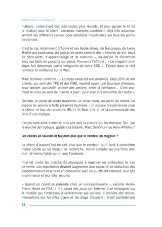 2020, la fin du e-commerce ?

mateurs, notamment des internautes plus récents, et pour garder le fil de
la relation avec le client, certaines marques combinent déjà très astucieu-
sement les différents canaux pour améliorer l’expérience sur tous les points
de contact.

C’est le cas notamment d’Apple et ses Apple stores, de Nespresso, de Leroy
Merlin qui positionne ses points de vente comme des « centres de vie, lieux
de découverte, d’apprentissage et de relations », ou encore de Decathlon
avec ses tests de produits sur place. Pixmania l’affirme : « Le magasin phy-
sique fait désormais partie intégrante de notre ADN ». Exister dans le réel
renforce la confiance sur le Web.

Marc Schillaci confirme : « Le cross-canal est une évidence. Déjà 20% de nos
clients, qui sont des TPE et des PME, veulent ouvrir une boutique physique,
pour stocker, accueillir, animer des ateliers, créer la confiance… C’est vrai-
ment le cross au sens de marche à pied : pour aller à la rencontre de l’autre ».

Demain, le point de vente deviendra un show room, un point de retrait, un
espace de service à forte présence humaine ; un espace d’expériences pour
le client, le lieu de rencontre IRL (« In Real Life ») de la communauté des
fans d’une marque.

L’enjeu sera alors d’aller le plus vite vers la culture qui lui manque. Qui, sur
le marché de l’optique, gagnera la bataille, Marc Simoncini ou Alain Afflelou ?

Les clients en sauront-ils toujours plus que le vendeur en magasin ?

Le client d’aujourd’hui en sait plus que le vendeur, qu’il tend à considérer
moins rapide qu’un moteur de recherche, moins complet qu’une fiche pro-
duit, et moins fiable qu’un ami Facebook.

Internet invite les marchands physiques à repenser en profondeur le lieu
de vente. Les marchands devront augmenter leur capacité de séduction des
consommateurs et le faire en cohérence avec ce qu’offrent Internet, leur site
e-commerce et leur site mobile.

« Quand un client se présente chez un concessionnaire », raconte Henri-
Pierre Hervé de PSA, « il a passé des jours sur Internet à se renseigner sur
le modèle qui l’intéresse, à sélectionner ses options, à prendre des recom-
mandations sur les sites d’avis et les blogs d’experts ; il est parfaitement

88
 