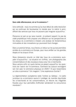 Dans cette effervescence, où va l’e-commerce ?

Une certitude : nous ne sommes qu’au tout début de cette révolution
qui va continuer de bouleverser le monde pour le siècle à venir,
offrant des services que nous ne pouvons pas imaginer aujourd’hui.

Personne ne sait ce qui sera inventé ; le présent rapport n’a pas de
visée prophétique mais propose une réflexion sur les perspectives et
les enjeux du e-commerce à travers une analyse de fondamentaux
immuables et des innovations qui pourraient tout changer.

Dans un premier temps, nous ferons un retour sur les quinze premières
années du e-commerce en Europe, pour nous arrêter sur les grandes
étapes et les enjeux d’hier.

Nous dresserons ensuite un état des lieux du e-commerce euro-
péen d’aujourd’hui : sa situation en chiffres, une photographie des
consommateurs et des nouveaux enjeux pour les e-marchands.
Nous verrons enfin en quels termes se posent aujourd’hui les ques-
tions de l’avenir de l’e-commerce. Comment les acteurs envisagent
son lien avec le commerce physique en 2020 ? A quoi ressemblera
un site e-commerce ? Un magasin ? Une expérience d’achat ?

La règlementation européenne reste l’ombre au tableau : le cadre
juridique du e-commerce saura-t-il protéger de manière équilibrée
les e-marchands et les consommateurs, et réduire les inégalités
fiscales pour leur permettre d’affronter solidement la concurrence
mondiale ?
 