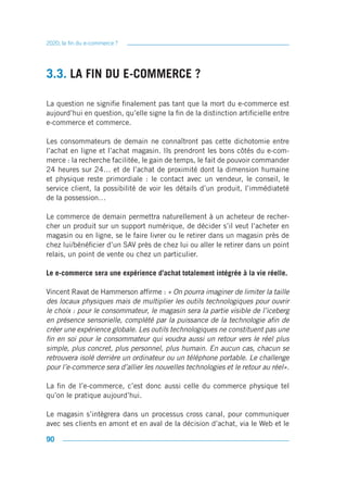 2020, la fin du e-commerce ?




3.3. LA FIN DU E-COMMERCE ?

La question ne signifie finalement pas tant que la mort du e-commerce est
aujourd’hui en question, qu’elle signe la fin de la distinction artificielle entre
e-commerce et commerce.

Les consommateurs de demain ne connaîtront pas cette dichotomie entre
l’achat en ligne et l’achat magasin. Ils prendront les bons côtés du e-com-
merce : la recherche facilitée, le gain de temps, le fait de pouvoir commander
24 heures sur 24… et de l’achat de proximité dont la dimension humaine
et physique reste primordiale : le contact avec un vendeur, le conseil, le
service client, la possibilité de voir les détails d’un produit, l’immédiateté
de la possession…

Le commerce de demain permettra naturellement à un acheteur de recher-
cher un produit sur un support numérique, de décider s’il veut l’acheter en
magasin ou en ligne, se le faire livrer ou le retirer dans un magasin près de
chez lui/bénéficier d’un SAV près de chez lui ou aller le retirer dans un point
relais, un point de vente ou chez un particulier.

Le e-commerce sera une expérience d’achat totalement intégrée à la vie réelle.

Vincent Ravat de Hammerson affirme : « On pourra imaginer de limiter la taille
des locaux physiques mais de multiplier les outils technologiques pour ouvrir
le choix : pour le consommateur, le magasin sera la partie visible de l’iceberg
en présence sensorielle, complété par la puissance de la technologie afin de
créer une expérience globale. Les outils technologiques ne constituent pas une
fin en soi pour le consommateur qui voudra aussi un retour vers le réel plus
simple, plus concret, plus personnel, plus humain. En aucun cas, chacun se
retrouvera isolé derrière un ordinateur ou un téléphone portable. Le challenge
pour l’e-commerce sera d’allier les nouvelles technologies et le retour au réel».

La fin de l’e-commerce, c’est donc aussi celle du commerce physique tel
qu’on le pratique aujourd’hui.

Le magasin s’intègrera dans un processus cross canal, pour communiquer
avec ses clients en amont et en aval de la décision d’achat, via le Web et le

90
 