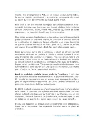 mobile ; il se prolongera sur le Web, sur les réseaux sociaux, sur le mobile.
Ce sera un magasin « multimodal », accessible en permanence, répondant
au besoin du client de commander où il veut, quand il veut.

Pour créer le lien avec Internet, le magasin sera vraisemblablement multi-
connecté, digitalisé, avec des recours à un éventail très large de technologies
utilisant smartphones, écrans, bornes RFID, mobiles tag, bornes de réalité
augmentée… Un magasin interactif avec le consommateur.

Chez Uniqlo au Japon, les clients qui ne trouvent pas leur taille peuvent déjà
passer commande sur une borne Internet, se faire livrer le produit à domicile
ou venir le retirer en magasin ou dans un « Combini », un réseau d’épiceries
de quartier ouvertes dans toutes les rues 7 jours sur 7, 24h sur 24, offrant
des services d’une variété inouïe : DAB, fax, point relais, espace repas…

Parce qu’en ligne, sur le site e-commerce, le client se retrouve souvent
relativement seul avec les produits, il placera la relation humaine à un ni-
veau d’exigence très supérieur en magasin. Plus que jamais, face à une
expérience d’achat online sur un mode self-service, le client sera sensible
au contact humain et aux attentions, en magasin, mais aussi par téléphone.
Zappos ne fait peut-être que 5% de ses commandes via le téléphone, mais
surinvestit sur ce canal pour en faire une expérience mémorable, car il fait le
pari qu’un jour ou l’autre chaque client appellera.

Avant, on vendait des produits, demain vendra de l’expérience. Il faut créer
des expériences nouvelles de consommation, et pour cela être ouvert, créa-
tif : prendre les mensurations avec un scanner laser, s’occuper des enfants,
gérer les déplacements de ses clients ; en Chine, Carrefour affrète des bus
pour éviter à ses clients d’utiliser leurs voitures.

En 2020, le client ne voudra pas d’une transaction froide ni d’une relation
sans saveur ; il cherchera une expérience riche et personnalisée. Les mar-
chands mettront ainsi la priorité sur le service et sur l’humain, avec un lien
chaleureux, convivial. Comme à La Grande Récré, où les employés portent
un badge qui les qualifie de « grande sœur conseil» ou « papa conseil ».

L’enjeu sera d’apporter sur chaque canal une expérience client pédagogique,
interactive et surprenante. Une expérience humaine source de plaisir et
d’émotion.


                                                Le paysage e-commerce du futur   91
 