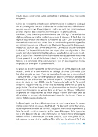 L’autre souci concerne les règles applicables et préoccupe les e-marchands
européens.

En vue de renforcer la protection des consommateurs et la sécurité juridique
des e-commerçants face aux différences nationales internes à l’Union euro-
péenne, une directive d’harmonisation relative au droit des consommateurs
pourrait imposer des contraintes nouvelles pour les professionnels.
Au départ, cette directive part d’une bonne idée : Il s’agit d’harmoniser les
règlementations nationales existantes en vente à distance. Il faut dire ces
règles s’appuient sur une directive européenne de 1997. Celle-ci comportait
une série de mesures importantes dans le domaine des garanties apportées
aux consommateurs, qui ont permis de développer la confiance des consom-
mateurs au cours de ces 15 dernières années. La directive laissait cependant
à chaque Etat la possibilité de fixer des règles plus contraignantes si bien
qu’elle permit de rapprocher les législations, sans toutefois parvenir à les ali-
gner. L’objectif de la nouvelle directive en cours de discussion est donc cette
fois de parvenir à une véritable harmonisation des règles en Europe afin de
faciliter le e-commerce intra-communautaire, tout en garantissant un niveau
de protection élevé pour le consommateur.

Le projet de directive présenté par la Commission en 2008, répondait à cet
objectif. Même si le texte étendait au passage certaines contraintes pour
les sites français, au nom d’une harmonisation fondée sur le mieux disant
« consumériste », l’équilibre entre protection des consommateurs et la réalité
économique des entreprises s’en trouvait respecté. Cet équilibre allait être
remis en cause en mars 2011, lors de l’examen du texte par le Parlement
européen, lequel donna lieu à une série de mesures allant bien au-delà du
projet initial. Parmi les dispositions les plus contestées par les sites figurent
notamment l’obligation de vendre dans les 27 pays de l’Union, l’obligation
de prendre en charge les frais de retour lorsque le client exerce son droit de
rétractation, ou encore celle de devoir rembourser le client avant d’avoir pu
vérifier l’état du produit retourné.

La Fevad craint que le modèle économique de nombreux acteurs du e-com-
merce ne soit remis en cause : des PME et TPE devraient fermer leurs sites,
faute de pouvoir absorber les surcoûts. De grands marchands ne pourraient y
faire face qu’à condition, comme c’est le cas en Allemagne, de le répercuter
sur le prix des produits. Le fait de rembourser les frais de retour encouragera
certains clients à commander plusieurs produits, pour n’en garder qu’un,
voire aucun, comme c’est le cas Outre-Rhin où le taux de retour est 2 à 6 fois

                                                  Le paysage e-commerce du futur   93
 