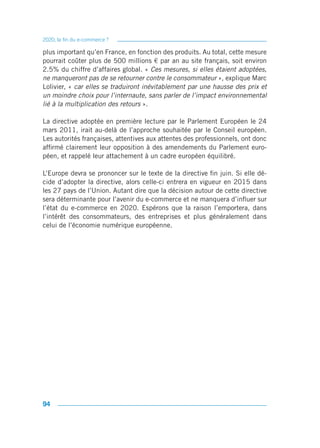 2020, la fin du e-commerce ?

plus important qu’en France, en fonction des produits. Au total, cette mesure
pourrait coûter plus de 500 millions € par an au site français, soit environ
2.5% du chiffre d’affaires global. « Ces mesures, si elles étaient adoptées,
ne manqueront pas de se retourner contre le consommateur », explique Marc
Lolivier, « car elles se traduiront inévitablement par une hausse des prix et
un moindre choix pour l’internaute, sans parler de l’impact environnemental
lié à la multiplication des retours ».

La directive adoptée en première lecture par le Parlement Européen le 24
mars 2011, irait au-delà de l’approche souhaitée par le Conseil européen.
Les autorités françaises, attentives aux attentes des professionnels, ont donc
affirmé clairement leur opposition à des amendements du Parlement euro-
péen, et rappelé leur attachement à un cadre européen équilibré.

L’Europe devra se prononcer sur le texte de la directive fin juin. Si elle dé-
cide d’adopter la directive, alors celle-ci entrera en vigueur en 2015 dans
les 27 pays de l’Union. Autant dire que la décision autour de cette directive
sera déterminante pour l’avenir du e-commerce et ne manquera d’influer sur
l’état du e-commerce en 2020. Espérons que la raison l’emportera, dans
l’intérêt des consommateurs, des entreprises et plus généralement dans
celui de l’économie numérique européenne.




94
 