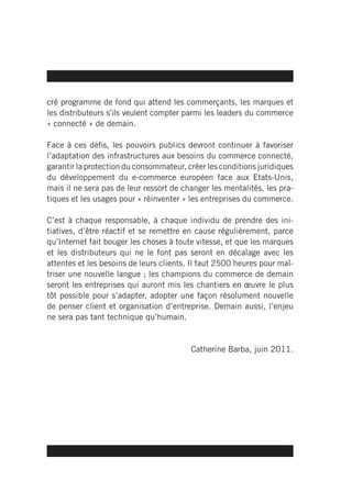 cré programme de fond qui attend les commerçants, les marques et
les distributeurs s’ils veulent compter parmi les leaders du commerce
« connecté » de demain.

Face à ces défis, les pouvoirs publics devront continuer à favoriser
l’adaptation des infrastructures aux besoins du commerce connecté,
garantir la protection du consommateur, créer les conditions juridiques
du développement du e-commerce européen face aux Etats-Unis,
mais il ne sera pas de leur ressort de changer les mentalités, les pra-
tiques et les usages pour « réinventer » les entreprises du commerce.

C’est à chaque responsable, à chaque individu de prendre des ini-
tiatives, d’être réactif et se remettre en cause régulièrement, parce
qu’Internet fait bouger les choses à toute vitesse, et que les marques
et les distributeurs qui ne le font pas seront en décalage avec les
attentes et les besoins de leurs clients. Il faut 2500 heures pour maî-
triser une nouvelle langue ; les champions du commerce de demain
seront les entreprises qui auront mis les chantiers en œuvre le plus
tôt possible pour s’adapter, adopter une façon résolument nouvelle
de penser client et organisation d’entreprise. Demain aussi, l’enjeu
ne sera pas tant technique qu’humain.


                                         Catherine Barba, juin 2011.
 