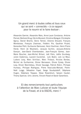 Un grand merci à toutes celles et tous ceux
       qui se sont « connectés » à ce rapport
         pour le nourrir et le faire évoluer :

Alexandre Garnier, Alexandre Mars, Anne-Laure Constanza, Antoine
Pernod, Bertrand Krug, Cécile Moulard, Christine Balagué, Christophe
Agnus, Daniel Broche, Denis Terrien, Etienne Drouard, François
Momboisse, François Ziserman, Frédéric Pie, Gauthier Picard,
Geneviève Petit, Guillaume Darrousez, Henri Kaufman, Henri-Pierre
Hervé, Henri de Maublanc, Jacques Guillon, Jacques-Antoine
Granjon, Jean-David Chamboredon, Jean-François Gomez, Jean-
Marie Boucher, Jean-Michel Billaut, Joël Palix, Joëlle Grunberg,
Julien Codorniou, Laurent Curutchet, Loïc Bodin, Loïc Le Meur,
Ludovic Levy, Marc Schillaci, Marc Thibaut, Nicolas Bordas,
Michel de Guilhermier, Olivier Bernasson, Olivier Ezraty, Olivier
Levy, Olivier Marcheteau, Olivier Sauvage, Patrick Robin, Philippe
Humeau, Philippe Rodriguez, Pierre Kosciusko-Morizet, Pierre-
Noël Luiggi, Sébastien Fayet, Serge Soudoplatoff, Stéphane
Hugon, Stéphane Treppoz, Steve Rosenblum, Sylvain Caubel,
Thierry Spencer, Ulric Jerome, Vincent Ravat et Xavier Garambois.



         Et des remerciements tout particuliers
    à l’attention de Marc Lolivier et toute l’équipe
           de la Fevad, et à la DGCIS, merci !
 
