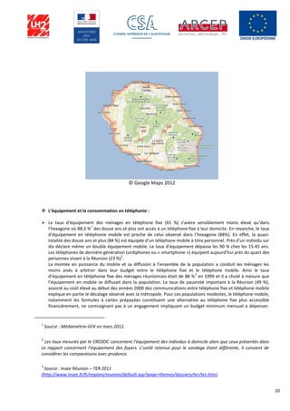 10
© Google Maps 2012
 L’équipement et la consommation en téléphonie :
 Le taux d’équipement des ménages en téléphone fixe (65 %) s’avère sensiblement moins élevé qu’dans
l’hexagone où 88,3 %
1
des douze ans et plus ont accès à un téléphone fixe à leur domicile. En revanche, le taux
d’équipement en téléphonie mobile est proche de celui observé dans l’hexagone (88%). En effet, la quasi-
totalité des douze ans et plus (84 %) est équipée d’un téléphone mobile à titre personnel. Près d’un individu sur
dix déclare même un double équipement mobile. Le taux d’équipement dépasse les 90 % chez les 15-45 ans.
Les téléphones de dernière génération (ordiphones ou « smartphone ») équipent aujourd’hui près du quart des
personnes vivant à la Réunion (23 %)
2
.
La montée en puissance du mobile et sa diffusion à l’ensemble de la population a conduit les ménages les
moins aisés à arbitrer dans leur budget entre le téléphone fixe et le téléphone mobile. Ainsi le taux
d’équipement en téléphonie fixe des ménages réunionnais était de 88 %
3
en 1999 et il a chuté à mesure que
l’équipement en mobile se diffusait dans la population. Le taux de pauvreté important à la Réunion (49 %),
associé au coût élevé au début des années 2000 des communications entre téléphone fixe et téléphone mobile
explique en partie le décalage observé avec la métropole. Pour ces populations modestes, le téléphone mobile,
notamment les formules à cartes prépayées constituent une alternative au téléphone fixe plus accessible
financièrement, ne contraignant pas à un engagement impliquant un budget minimum mensuel à dépenser.
1
Source : Médiamétrie-GFK en mars 2012.
2
Les taux mesurés par le CREDOC concernent l’équipement des individus à domicile alors que ceux présentés dans
ce rapport concernent l’équipement des foyers. L’unité retenue pour le sondage étant différente, il convient de
considérer les comparaisons avec prudence.
3
Source : Insee Réunion – TER 2011
(http://www.insee.fr/fr/regions/reunion/default.asp?page=themes/dossiers/ter/ter.htm)
 