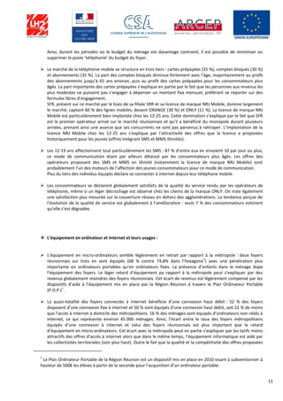 11
Ainsi, durant les périodes où le budget du ménage est davantage contraint, il est possible de minimiser ou
supprimer le poste ‘téléphonie’ du budget du foyer.
 Le marché de la téléphonie mobile se structure en trois tiers : cartes prépayées (35 %), comptes bloqués (30 %)
et abonnements (35 %). La part des comptes bloqués diminue fortement avec l’âge, majoritairement au profit
des abonnements jusqu’à 65 ans environ, puis au profit des cartes prépayées pour les consommateurs plus
âgés. La part importante des cartes prépayées s’explique en partie par le fait que les personnes aux revenus les
plus modestes ne puissent pas s’engager à dépenser un montant fixe mensuel, préférant se reporter sur des
formules libres d’engagement.
SFR, présent sur ce marché par le biais de sa filiale SRR et sa licence de marque NRJ Mobile, domine largement
le marché, captant 60 % des lignes mobiles, devant ORANGE (30 %) et ONLY (11 %). La licence de marque NRJ
Mobile est particulièrement bien implantée chez les 12-25 ans. Cette domination s’explique par le fait que SFR
est le premier opérateur arrivé sur le marché réunionnais et qu’il a bénéficié du monopole durant plusieurs
années, prenant ainsi une avance que ses concurrents ne sont pas parvenus à rattraper. L’implantation de la
licence NRJ Mobile chez les 12-25 ans s’explique par l’attractivité des offres que la licence a proposées
historiquement pour les jeunes (offres intégrant SMS et MMS illimités).
 Les 12-19 ans affectionnent tout particulièrement les SMS : 87 % d’entre eux en envoient 10 par jour ou plus,
ce mode de communication étant par ailleurs délaissé par les consommateurs plus âgés. Les offres des
opérateurs proposant des SMS et MMS en illimité (notamment la licence de marque NRJ Mobile) sont
probablement l’un des moteurs de l’affection des jeunes consommateurs pour ce mode de communication.
Plus du tiers des individus équipés déclare se connecter à internet depuis leur téléphone mobile.
 Les consommateurs se déclarent globalement satisfaits de la qualité du service rendu par les opérateurs de
téléphonie, même si un léger décrochage est observé chez les clients de la marque ONLY. On note également
une satisfaction plus mesurée sur la couverture réseau en dehors des agglomérations. La tendance perçue de
l’évolution de la qualité de service est globalement à l’amélioration : seuls 7 % des consommateurs estiment
qu’elle s’est dégradée.
 L’équipement en ordinateur et internet et leurs usages :
 L’équipement en micro-ordinateurs semble légèrement en retrait par rapport à la métropole : deux foyers
réunionnais sur trois en sont équipés (68 % contre 74,8% dans l’hexagone
1
) avec une pénétration plus
importante en ordinateurs portables qu’en ordinateurs fixes. La présence d’enfants dans le ménage dope
l’équipement des foyers. Le léger retard d’équipement pa rapport à la métropole peut s’expliquer par des
revenus globalement moindres des foyers réunionnais. Cet écart de revenus est légèrement compensé par les
dispositifs d’aide à l’équipement mis en place par la Région Réunion à travers le Plan Ordinateur Portable
(P.O.P.)
1
.
 La quasi-totalité des foyers connectés à internet bénéficie d’une connexion haut débit : 52 % des foyers
disposent d’une connexion fixe à internet et 50 % sont équipés d’une connexion haut débit, soit 22 % de moins
que l’accès à internet à domicile des métropolitains. 16 % des ménages sont équipés d’ordinateurs non reliés à
internet, ce qui représente environ 45 000 ménages. Ainsi, l’écart entre le taux des foyers métropolitains
équipés d’une connexion à internet et celui des foyers réunionnais est plus important que le retard
d’équipement en micro-ordinateurs. Cet écart avec la métropole peut en partie s’expliquer par les tarifs moins
attractifs des offres d’accès à internet alors que dans le même temps, l’équipement informatique est aidé par
les collectivités territoriales (voir plus haut). Outre le fait que la qualité et la compétitivité des offres proposées
1
Le Plan Ordinateur Portable de la Région Réunion est un dispositif mis en place en 2010 visant à subventionner à
hauteur de 500€ les élèves à partir de la seconde pour l’acquisition d’un ordinateur portable.
 