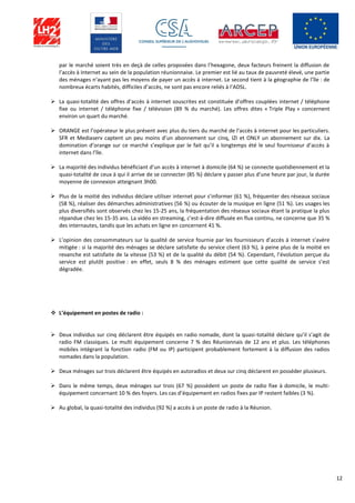 12
par le marché soient très en deçà de celles proposées dans l’hexagone, deux facteurs freinent la diffusion de
l’accès à Internet au sein de la population réunionnaise. Le premier est lié au taux de pauvreté élevé, une partie
des ménages n’ayant pas les moyens de payer un accès à internet. Le second tient à la géographie de l’île : de
nombreux écarts habités, difficiles d’accès, ne sont pas encore reliés à l’ADSL.
 La quasi-totalité des offres d’accès à internet souscrites est constituée d’offres couplées internet / téléphone
fixe ou internet / téléphone fixe / télévision (89 % du marché). Les offres dites « Triple Play » concernent
environ un quart du marché.
 ORANGE est l’opérateur le plus présent avec plus du tiers du marché de l’accès à internet pour les particuliers.
SFR et Mediaserv captent un peu moins d’un abonnement sur cinq, IZI et ONLY un abonnement sur dix. La
domination d’orange sur ce marché s’explique par le fait qu’il a longtemps été le seul fournisseur d’accès à
internet dans l’île.
 La majorité des individus bénéficiant d’un accès à internet à domicile (64 %) se connecte quotidiennement et la
quasi-totalité de ceux à qui il arrive de se connecter (85 %) déclare y passer plus d’une heure par jour, la durée
moyenne de connexion atteignant 3h00.
 Plus de la moitié des individus déclare utiliser internet pour s’informer (61 %), fréquenter des réseaux sociaux
(58 %), réaliser des démarches administratives (56 %) ou écouter de la musique en ligne (51 %). Les usages les
plus diversifiés sont observés chez les 15-25 ans, la fréquentation des réseaux sociaux étant la pratique la plus
répandue chez les 15-35 ans. La vidéo en streaming, c’est-à-dire diffusée en flux continu, ne concerne que 35 %
des internautes, tandis que les achats en ligne en concernent 41 %.
 L’opinion des consommateurs sur la qualité de service fournie par les fournisseurs d’accès à internet s’avère
mitigée : si la majorité des ménages se déclare satisfaite du service client (63 %), à peine plus de la moitié en
revanche est satisfaite de la vitesse (53 %) et de la qualité du débit (54 %). Cependant, l’évolution perçue du
service est plutôt positive : en effet, seuls 8 % des ménages estiment que cette qualité de service s’est
dégradée.
 L’équipement en postes de radio :
 Deux individus sur cinq déclarent être équipés en radio nomade, dont la quasi-totalité déclare qu’il s’agit de
radio FM classiques. Le multi équipement concerne 7 % des Réunionnais de 12 ans et plus. Les téléphones
mobiles intégrant la fonction radio (FM ou IP) participent probablement fortement à la diffusion des radios
nomades dans la population.
 Deux ménages sur trois déclarent être équipés en autoradios et deux sur cinq déclarent en posséder plusieurs.
 Dans le même temps, deux ménages sur trois (67 %) possèdent un poste de radio fixe à domicile, le multi-
équipement concernant 10 % des foyers. Les cas d’équipement en radios fixes par IP restent faibles (3 %).
 Au global, la quasi-totalité des individus (92 %) a accès à un poste de radio à la Réunion.
 