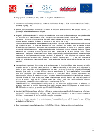 13
 L’équipement en téléviseurs et les modes de réception de la télévision :
 La télévision a pénétré quasiment tous les foyers réunionnais (96 %). Le multi-équipement concerne près du
quart des foyers (23 %).
 En tout, la Réunion compte environ 365 000 postes de télévision, dont environ 225 000 sont des postes LCD ou
plasma (66 % des ménages en sont équipés).
 Au global, près de deux foyers sur trois (64 %) sont équipés d’une offre de télévision élargie, la majorité d’entre
eux disposant d’une offre satellitaire (56 %), le reste concernant la télévision par ADSL (14 %).
Le Groupe Canal Plus écrase le marché des offres satellitaires en captant 80 % des abonnements. ORANGE
domine celui des offres par ADSL avec 48 % du marché, loin devant SFR (21 %).
La pénétration importante des offres de télévision élargie, en particulier celle des offres satellitaires s’explique
par plusieurs facteurs. Les offres de télévision par ADSL, couplées à des offres d’accès à internet, ne sont
arrivées que très récemment, laissant les opérateurs satellitaires seuls sur le marché de la télévision payante
durant de nombreuses années. L’engouement des foyers réunionnais pour les offres de télévision payante
s’explique par l’étroitesse de l’offre gratuite, qui avant l’arrivée de la TNT était réduite à trois chaînes
hertziennes. L’arrivée des offres satellitaires a permis aux Réunionnais de considérablement élargir la gamme
de chaînes et de programmes disponibles. Par ailleurs, la gamme de chaîne proposée par la TNT est moins
importante que celle proposée dans l’hexagone (les grandes chaînes privées TF1 et M6 étant absentes de
l’offre TNT à la Réunion). Ces manques dans l’offre télévisuelle gratuite renforcent l’attractivité des offres
payantes.
 La totalité de la population réunionnaise reçoit la télévision via un signal numérique. 58 % possèdent au moins
un poste recevant la télévision via un décodeur TNT (externe ou intégré au téléviseur), 57 % possèdent au
moins un poste la recevant via un signal satellitaire et 8 % via l’ADSL. Plus du quart des ménages déclare mixer
au moins deux modes de réception différents. Ainsi, si la pénétration de l’accès via la TNT est comparable à
celui de la métropole, l’accès via l’ADSL est nettement en retrait, alors que la réception via le satellite est
beaucoup plus présente à la Réunion qu’dans l’hexagone. Ces différences peuvent s’expliquer par plusieurs
facteurs : le succès des offres de télévision élargie, notamment par satellite, les tarifs plus importants des offres
d’accès à internet, ainsi que le caractère récent des offres « triple play » qui demeurent toutefois
techniquement inaccessibles dans certaines zones géographiques de l’île.
Au global, sur les 365 000 postes de télévision, environ 195 000 reçoivent la télévision grâce à un décodeur TNT
et autant sont reliés au satellite via une parabole. L’ADSL équipe environ 30 000 postes. Au global, environ
225 000 postes permettent de regarder une offre de télévision élargie.
 L’accès à la télévision en haute définition (HD) via un équipement complet (mode de réception et téléviseurs
compatibles avec la HD) concerne 60 % des foyers réunionnais, alors que 64 % des foyers sont équipés de
téléviseurs compatibles et 84 % d’un mode de réception compatible.
 Environ un tiers des foyers (35 %) se contente aujourd’hui des 10 chaînes de la TNT, alors qu’un quart (27 %) a
accès à plus de 70 chaînes.
 Deux individus sur trois souhaiteraient voir l’offre TNT enrichie des chaînes gratuites métropolitaines.
 
