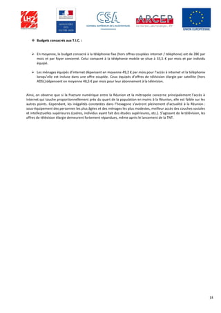 14
 Budgets consacrés aux T.I.C. :
 En moyenne, le budget consacré à la téléphonie fixe (hors offres couplées internet / téléphone) est de 28€ par
mois et par foyer concerné. Celui consacré à la téléphonie mobile se situe à 33,5 € par mois et par individu
équipé.
 Les ménages équipés d’internet dépensent en moyenne 49,2 € par mois pour l’accès à internet et la téléphonie
lorsqu’elle est incluse dans une offre couplée. Ceux équipés d’offres de télévision élargie par satellite (hors
ADSL) dépensent en moyenne 48,5 € par mois pour leur abonnement à la télévision.
Ainsi, on observe que si la fracture numérique entre la Réunion et la métropole concerne principalement l’accès à
internet qui touche proportionnellement près du quart de la population en moins à la Réunion, elle est faible sur les
autres points. Cependant, les inégalités constatées dans l’hexagone s’avèrent pleinement d’actualité à la Réunion :
sous-équipement des personnes les plus âgées et des ménages les plus modestes, meilleur accès des couches sociales
et intellectuelles supérieures (cadres, individus ayant fait des études supérieures, etc.). S’agissant de la télévision, les
offres de télévision élargie demeurent fortement répandues, même après le lancement de la TNT.
 