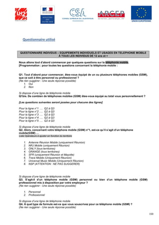 150
Questionnaire utilisé
QUESTIONNAIRE INDIVIDUS – EQUIPEMENTS INDIVIDUELS ET USAGES EN TELEPHONIE MOBILE
À TOUS LES INDIVIDUS DE 12 ans et +
Nous allons tout d’abord commencer par quelques questions sur la téléphonie mobile.
[Programmation : pour toutes les questions concernant la téléphonie mobile :
Q1. Tout d’abord pour commencer, êtes-vous équipé de un ou plusieurs téléphones mobiles (GSM),
que ce soit à titre personnel ou professionnel ?
(Ne rien suggérer - Une seule réponse possible)
1. Oui
2. Non
Si dispose d’une ligne de téléphonie mobile
Q1bis. De combien de téléphones mobiles (GSM) êtes-vous équipé au total vous personnellement ?
[Les questions suivantes seront posées pour chacune des lignes]
Pour la ligne n°1 …. Q2 à Q3
Pour la ligne n°2 …. Q2 à Q3
Pour la ligne n°3 …. Q2 à Q3
Pour la ligne n°4 …. Q2 à Q3
Pour la ligne n°5 …. Q2 à Q3
Si dispose d’une ligne de téléphonie mobile
Q2. Alors, concernant votre téléphone mobile (GSM) n°1, est-ce qu’il s’agit d’un téléphone
mobile(GSM) …
Liste Opérateurs à ajuster en fonction du territoire
1. Antenne Réunion Mobile (uniquement Réunion)
2. NRJ Mobile (uniquement Réunion)
3. ONLY (tous territoires)
4. ORANGE (tous territoires)
5. SFR (uniquement Réunion et Mayotte)
6. Trace Mobile (Uniquement Réunion)
7. Universal Music Mobile (Uniquement Réunion)
8. NSP (ATTENTION : NE PAS SUGGERER)
Si dispose d’une ligne de téléphonie mobile
Q3. S’agit-il d’un téléphone mobile (GSM) personnel ou bien d’un téléphone mobile (GSM)
professionnel mis à disposition par votre employeur ?
(Ne rien suggérer - Une seule réponse possible)
1. Personnel
2. Professionnel
Si dispose d’une ligne de téléphonie mobile
Q4. À quel type de formule est-ce que vous souscrivez pour ce téléphone mobile (GSM) ?
(Ne rien suggérer - Une seule réponse possible)
 