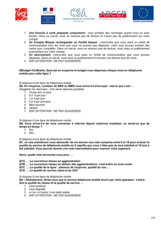 151
1. Une formule à carte prépayée uniquement : vous achetez des recharges quand vous en avez
besoin, Dans ce cas-là, vous ne recevez pas de facture et n’avez pas de prélèvement sur votre
compte.
2. Un Compte Bloqué rechargeable ou Forfait bloqué : c'est-à-dire que vous avez un crédit de
communication tous les mois que vous ne pouvez pas dépasser, mais vous pouvez acheter des
cartes pour compléter. Dans ce cas-là, vous ne recevez pas de facture, mais avez un prélèvement
automatique sur votre compte.
3. Un abonnement, c'est-à-dire que vous avez un forfait de communication que vous pouvez
dépasser. Dans ce cas-là, vous avez un prélèvement et recevez une facture tous les mois.
4. NSP (ATTENTION : NE PAS SUGGERER)
QBudget-Tel-Mobile. Quel est en moyenne le budget vous dépensez chaque mois en téléphonie
mobile pour cette ligne ?
Si dispose d’une ligne de téléphonie mobile
Q5. En moyenne, combien de SMS ou MMS vous arrive-t-il d’envoyer : est-ce que c’est …
(Suggérer les réponses - Une seule réponse possible)
1. 10 par jour ou plus
2. 5 à 9 par jour
3. 1 à 4 par jour
4. 4 à 5 par semaine
5. Mois souvent
6. Jamais
7. NSP (ATTENTION : NE PAS SUGGERER)
Si dispose d’une ligne de téléphonie mobile
Q6. Vous arrive-t-il de vous connecter à internet depuis votre/vos mobile(s), ne serait-ce que de
temps en temps ?
1. Oui
2. Non
Si dispose d’une ligne de téléphonie mobile
Q7. Je vais maintenant vous demander de me donner une note comprise entre 0 et 10 pour évaluer la
qualité du service de téléphonie mobile où 0 signifie que vous n’êtes pas du tout satisfait et 10 tout à
fait satisfait. Vous pouvez donner une note intermédiaire pour nuancer votre jugement.
Alors, quelle note donneriez-vous pour …
Q7A. … La couverture réseau en agglomération
Q7B. … La couverture réseau en dehors des agglomérations, c'est-à-dire en zone rurale
Q7C. … La qualité de la ligne : absence de coupures, qualité du son, …
Q7D. … La qualité du service client et du SAV
Si dispose d’une ligne de téléphonie mobile
Q8 – Globalement, diriez-vous que le service téléphonie mobile fourni par votre opérateur c'est-à-
dire la qualité du réseau et la qualité de service …
1. s’est amélioré
2. s’est dégradé
3. ni l’un, ni l’autre, il est resté stable
4. NSP (ATTENTION : NE PAS SUGGERER)
 