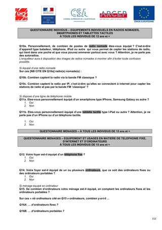 152
QUESTIONNAIRE INDIVIDUS – EQUIPEMENTS INDIVIDUELS EN RADIOS NOMADES,
SMARTPHONES ET TABLETTES TACTILES
À TOUS LES INDIVIDUS DE 12 ans et +
Q10a. Personnellement, de combien de postes de radio nomade êtes-vous équipé ? C'est-à-dire
d’appareil type baladeur, téléphone, IPod ou autre qui vous permet de capter les stations de radio,
qui tient dans une poche et que vous pouvez emmener partout avec vous ? Attention, je ne parle pas
des autoradios.
L’enquêteur aura à disposition des images de radios nomades à montrer afin d’éviter toute confusion
possible.
Si équipé d’une radio nomade
Sur ces [NB CITE EN Q10a] radio(s) nomade(s) :
Q10b. Combien captent la radio via la bande FM classique ?
Q10c. Combien captent la radio par IP, c'est-à-dire qu’elles se connectent à internet pour capter les
stations de radio et pas par la bande FM ‘classique’ ?
Si dispose d’une ligne de téléphonie mobile
Q11a. Etes-vous personnellement équipé d’un smartphone type IPhone, Samsung Galaxy ou autre ?
1. Oui
2. Non
Q11b. Etes-vous personnellement équipé d’une tablette tactile type I-Pad ou autre ? Attention, je ne
parle pas d’un IPhone ou d’un téléphone tactile.
1. Oui
2. Non
QUESTIONNAIRE MENAGES – À TOUS LES INDIVIDUS DE 15 ans et +
QUESTIONNAIRE MENAGES – EQUIPEMENT ET USAGES EN MATIERE DE TELEPHONIE FIXE,
D’INTERNET ET D’ORDINATEURS
À TOUS LES INDIVIDUS DE 15 ans et +
Q12. Votre foyer est-il équipé d’un téléphone fixe ?
1. Oui
2. Non
Q14. Votre foyer est-il équipé de un ou plusieurs ordinateurs, que ce soit des ordinateurs fixes ou
des ordinateurs portables ?
1. Oui
2. Non
Si ménage équipé en ordinateur
Q15. De combien d’ordinateurs votre ménage est-il équipé, en comptant les ordinateurs fixes et les
ordinateurs portables ?
Sur ces « nb ordinateurs cité en Q15 » ordinateurs, combien y-a-t-il …
Q16A. … d’ordinateurs fixes ?
Q16B. … d’ordinateurs portables ?
 