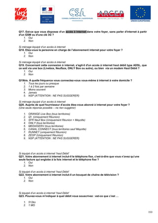 153
Q17. Est-ce que vous disposez d'un accès à internet dans votre foyer, sans parler d'internet à partir
d'un GSM ou d'une clé 3G ?
1. Oui
2. Non
Si ménage équipé d’un accès à internet
Q18. Etes-vous la personne en charge de l’abonnement internet pour votre foyer ?
1. Oui
2. Non
Si ménage équipé d’un accès à internet
Q19. Concernant cette connexion à internet, s'agit-il d'un accès à internet haut débit type ADSL, que
ce soit via une box (Livebox, Neufbox, ONLY Box ou autre), ou bien via un modem Haut Débit ?
1. Oui
2. Non
Q19bis. À quelle fréquence vous connectez-vous vous-même à internet à votre domicile ?
1. Tous les jours ou presque
2. 1 à 2 fois par semaine
3. Moins souvent
4. Jamais
5. NSP (ATTENTION : NE PAS SUGGERER)
Si ménage équipé d’un accès à internet
Q20. Auprès de quel fournisseur d’accès êtes-vous abonné à internet pour votre foyer ?
(Une seule réponse possible – ne rien suggérer)
1. ORANGE Live Box (tous territoires)
2. IZI (Uniquement Réunion)
3. SFR Neuf Box (Uniquement Réunion + Mayotte)
4. ONLY (tous territoires)
5. MEDIASERV (tous territoires)
6. CANAL CONNECT (tous territoires sauf Mayotte)
7. RUNNET (uniquement Réunion)
8. ZEOP (Uniquement Réunion)
9. NSP (ATTENTION : NE PAS SUGGERER)
Si équipé d’un accès à internet ‘haut Débit’
Q21. Votre abonnement à internet inclut-il le téléphone fixe, c'est-à-dire que vous n’avez qu’une
seule facture qui englobe à la fois internet et le téléphone fixe ?
1. Oui
2. Non
Si équipé d’un accès à internet ‘haut Débit’
Q22. Votre abonnement à internet inclut-il un bouquet de chaîne de télévision ?
1. Oui
2. Non
Si équipé d’un accès à internet ‘haut Débit’
Q23. Pouvez-vous m’indiquer à quel débit vous souscrivez : est-ce que c’est …
1. 512ko
2. 1 MO
 