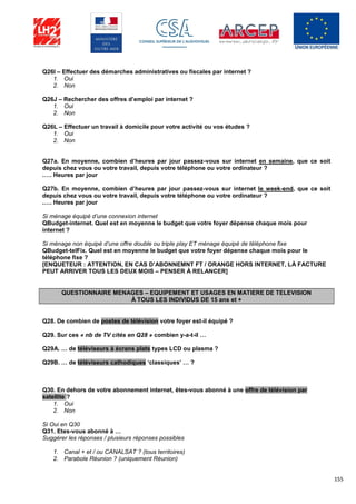 155
Q26I – Effectuer des démarches administratives ou fiscales par internet ?
1. Oui
2. Non
Q26J – Rechercher des offres d’emploi par internet ?
1. Oui
2. Non
Q26L – Effectuer un travail à domicile pour votre activité ou vos études ?
1. Oui
2. Non
Q27a. En moyenne, combien d’heures par jour passez-vous sur internet en semaine, que ce soit
depuis chez vous ou votre travail, depuis votre téléphone ou votre ordinateur ?
.…. Heures par jour
Q27b. En moyenne, combien d’heures par jour passez-vous sur internet le week-end, que ce soit
depuis chez vous ou votre travail, depuis votre téléphone ou votre ordinateur ?
.…. Heures par jour
Si ménage équipé d’une connexion internet
QBudget-internet. Quel est en moyenne le budget que votre foyer dépense chaque mois pour
internet ?
Si ménage non équipé d’une offre double ou triple play ET ménage équipé de téléphone fixe
QBudget-telFix. Quel est en moyenne le budget que votre foyer dépense chaque mois pour le
téléphone fixe ?
[ENQUETEUR : ATTENTION, EN CAS D’ABONNEMNT FT / ORANGE HORS INTERNET, LÀ FACTURE
PEUT ARRIVER TOUS LES DEUX MOIS – PENSER À RELANCER]
QUESTIONNAIRE MENAGES – EQUIPEMENT ET USAGES EN MATIERE DE TELEVISION
À TOUS LES INDIVIDUS DE 15 ans et +
Q28. De combien de postes de télévision votre foyer est-il équipé ?
Q29. Sur ces « nb de TV cités en Q28 » combien y-a-t-il …
Q29A. … de téléviseurs à écrans plats types LCD ou plasma ?
Q29B. … de téléviseurs cathodiques ‘classiques’ … ?
Q30. En dehors de votre abonnement internet, êtes-vous abonné à une offre de télévision par
satellite ?
1. Oui
2. Non
Si Oui en Q30
Q31. Etes-vous abonné à …
Suggérer les réponses / plusieurs réponses possibles
1. Canal + et / ou CANALSAT ? (tous territoires)
2. Parabole Réunion ? (uniquement Réunion)
 