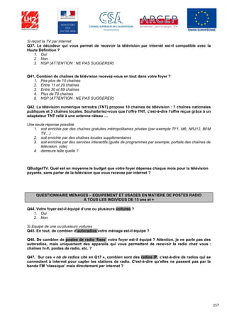 157
Si reçoit la TV par internet
Q37. Le décodeur qui vous permet de recevoir la télévision par internet est-il compatible avec la
Haute Définition ?
1. Oui
2. Non
3. NSP (ATTENTION : NE PAS SUGGERER)
Q41. Combien de chaînes de télévision recevez-vous en tout dans votre foyer ?
1. Pas plus de 10 chaînes
2. Entre 11 et 29 chaînes
3. Entre 30 et 69 chaînes
4. Plus de 70 chaînes
5. NSP (ATTENTION : NE PAS SUGGERER)
Q42. La télévision numérique terrestre (TNT) propose 10 chaînes de télévision : 7 chaînes nationales
publiques et 3 chaînes locales. Souhaiteriez-vous que l’offre TNT, c'est-à-dire l’offre reçue grâce à un
adaptateur TNT relié à une antenne râteau …
Une seule réponse possible
1. soit enrichie par des chaînes gratuites métropolitaines privées (par exemple TF1, M6, NRJ12, BFM
TV…)
2. soit enrichie par des chaînes locales supplémentaires
3. soit enrichie par des services interactifs (guide de programmes par exemple, portails des chaînes de
télévision, vote)
4. demeure telle quelle ?
QBudgetTV. Quel est en moyenne le budget que votre foyer dépense chaque mois pour la télévision
payante, sans parler de la télévision que vous recevez par internet ?
QUESTIONNAIRE MENAGES – EQUIPEMENT ET USAGES EN MATIERE DE POSTES RADIO
À TOUS LES INDIVIDUS DE 15 ans et +
Q44. Votre foyer est-il équipé d’une ou plusieurs voitures ?
1. Oui
2. Non
Si Equipé de une ou plusieurs voitures
Q45. En tout, de combien d’autoradios votre ménage est-il équipé ?
Q46. De combien de postes de radio ‘fixes’ votre foyer est-il équipé ? Attention, je ne parle pas des
autoradios, mais uniquement des appareils qui vous permettent de recevoir la radio chez vous :
chaînes hi-fi, postes de radio, etc. ?
Q47. Sur ces « nb de radios cité en Q17 », combien sont des radios IP, c'est-à-dire de radios qui se
connectent à internet pour capter les stations de radio. C'est-à-dire qu’elles ne passent pas par la
bande FM ‘classique’ mais directement par internet ?
 