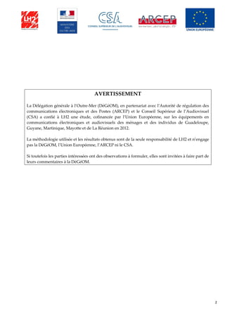 2
AVERTISSEMENT
La Délégation générale à l’Outre-Mer (DéGéOM), en partenariat avec l’Autorité de régulation des
communications électroniques et des Postes (ARCEP) et le Conseil Supérieur de l’Audiovisuel
(CSA) a confié à LH2 une étude, cofinancée par l’Union Européenne, sur les équipements en
communications électroniques et audiovisuels des ménages et des individus de Guadeloupe,
Guyane, Martinique, Mayotte et de La Réunion en 2012.
La méthodologie utilisée et les résultats obtenus sont de la seule responsabilité de LH2 et n’engage
pas la DéGéOM, l’Union Européenne, l’ARCEP ni le CSA.
Si toutefois les parties intéressées ont des observations à formuler, elles sont invitées à faire part de
leurs commentaires à la DéGéOM.
 