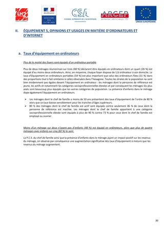 30
II. ÉQUIPEMENT S, OPINIONS ET USAGES EN MATIÈRE D’ORDINATEURS ET
D’INTERNET
a. Taux d’équipement en ordinateurs
Plus de la moitié des foyers sont équipés d’un ordinateur portable
Plus de deux ménages réunionnais sur trois (68 %) déclarent être équipés en ordinateurs dont un quart (26 %) est
équipé d’au moins deux ordinateurs. Ainsi, en moyenne, chaque foyer dispose de 1,6 ordinateur à son domicile. Le
taux d’équipement en ordinateurs portables (54 %) est plus important que celui des ordinateurs fixes (31 %) dans
des proportions tout à fait similaires à celles observées dans l’hexagone. Toutes les strates de la population ne sont
bien évidemment pas égales devant l’équipement en ordinateur : les ménages dont la personne de référence est
jeune, les actifs et notamment les catégories socioprofessionnelles élevées et par conséquent les ménages les plus
aisés sont beaucoup plus équipés que les autres catégories de population. La présence d’enfants dans le ménage
dope également l’équipement en ordinateurs.
 Les ménages dont le chef de famille a moins de 50 ans présentent des taux d’équipement de l’ordre de 80 %
alors que ce taux baisse sensiblement pour les tranches d’âges supérieurs.
 80 % des ménages dont le chef de famille est actif sont équipés contre seulement 46 % de ceux dont la
personne de référence est inactive. Les ménages dont le chef de famille appartient à une catégorie
socioprofessionnelle élevée sont équipés à plus de 90 % contre 73 % pour ceux dont le chef de famille est
employé ou ouvrier.
Moins d’un ménage sur deux n’ayant pas d’enfants (48 %) est équipé en ordinateurs, alors que plus de quatre
ménages avec enfants sur cinq (82 %) le sont.
La P.C.S. du chef de famille ainsi que la présence d’enfants dans le ménage ayant un impact positif sur les revenus
du ménage, on observe par conséquence une augmentation significative des taux d’équipement à mesure que les
revenus du ménage augmentent.
 