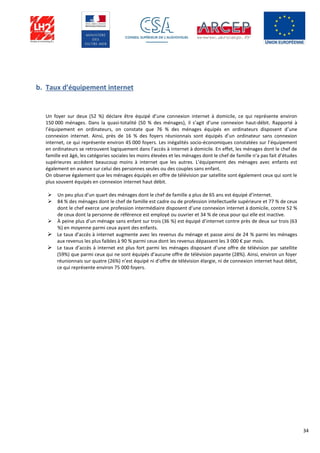 34
b. Taux d’équipement internet
Un foyer sur deux (52 %) déclare être équipé d’une connexion internet à domicile, ce qui représente environ
150 000 ménages. Dans la quasi-totalité (50 % des ménages), il s’agit d’une connexion haut-débit. Rapporté à
l’équipement en ordinateurs, on constate que 76 % des ménages équipés en ordinateurs disposent d’une
connexion internet. Ainsi, près de 16 % des foyers réunionnais sont équipés d’un ordinateur sans connexion
internet, ce qui représente environ 45 000 foyers. Les inégalités socio-économiques constatées sur l’équipement
en ordinateurs se retrouvent logiquement dans l’accès à internet à domicile. En effet, les ménages dont le chef de
famille est âgé, les catégories sociales les moins élevées et les ménages dont le chef de famille n’a pas fait d’études
supérieures accèdent beaucoup moins à internet que les autres. L’équipement des ménages avec enfants est
également en avance sur celui des personnes seules ou des couples sans enfant.
On observe également que les ménages équipés en offre de télévision par satellite sont également ceux qui sont le
plus souvent équipés en connexion internet haut débit.
 Un peu plus d’un quart des ménages dont le chef de famille a plus de 65 ans est équipé d’internet.
 84 % des ménages dont le chef de famille est cadre ou de profession intellectuelle supérieure et 77 % de ceux
dont le chef exerce une profession intermédiaire disposent d’une connexion internet à domicile, contre 52 %
de ceux dont la personne de référence est employé ou ouvrier et 34 % de ceux pour qui elle est inactive.
 À peine plus d’un ménage sans enfant sur trois (36 %) est équipé d’internet contre près de deux sur trois (63
%) en moyenne parmi ceux ayant des enfants.
 Le taux d’accès à internet augmente avec les revenus du ménage et passe ainsi de 24 % parmi les ménages
aux revenus les plus faibles à 90 % parmi ceux dont les revenus dépassent les 3 000 € par mois.
 Le taux d’accès à internet est plus fort parmi les ménages disposant d’une offre de télévision par satellite
(59%) que parmi ceux qui ne sont équipés d’aucune offre de télévision payante (28%). Ainsi, environ un foyer
réunionnais sur quatre (26%) n’est équipé ni d’offre de télévision élargie, ni de connexion internet haut débit,
ce qui représente environ 75 000 foyers.
 