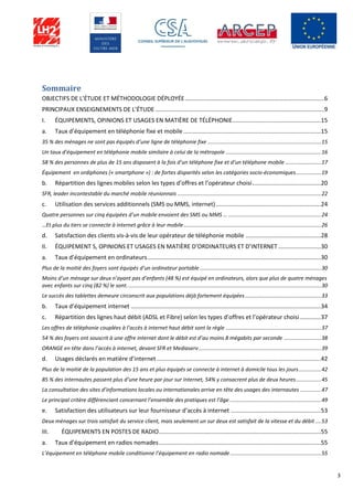 3
Sommaire
OBJECTIFS DE L’ÉTUDE ET MÉTHODOLOGIE DÉPLOYÉE.....................................................................................6
PRINCIPAUX ENSEIGNEMENTS DE L’ÉTUDE .......................................................................................................9
I. ÉQUIPEMENTS, OPINIONS ET USAGES EN MATIÈRE DE TÉLÉPHONIE......................................................15
a. Taux d’équipement en téléphonie fixe et mobile....................................................................................15
35 % des ménages ne sont pas équipés d’une ligne de téléphonie fixe ............................................................................15
Un taux d’équipement en téléphonie mobile similaire à celui de la métropole ................................................................16
58 % des personnes de plus de 15 ans disposent à la fois d’un téléphone fixe et d’un téléphone mobile ........................17
Équipement en ordiphones (« smartphone ») : de fortes disparités selon les catégories socio-économiques.................19
b. Répartition des lignes mobiles selon les types d’offres et l’opérateur choisi..........................................20
SFR, leader incontestable du marché mobile réunionnais ................................................................................................22
c. Utilisation des services additionnels (SMS ou MMS, internet)................................................................24
Quatre personnes sur cinq équipées d’un mobile envoient des SMS ou MMS … ..............................................................24
…Et plus du tiers se connecte à internet grâce à leur mobile............................................................................................26
d. Satisfaction des clients vis-à-vis de leur opérateur de téléphonie mobile ..............................................28
II. ÉQUIPEMENT S, OPINIONS ET USAGES EN MATIÈRE D’ORDINATEURS ET D’INTERNET..........................30
a. Taux d’équipement en ordinateurs..........................................................................................................30
Plus de la moitié des foyers sont équipés d’un ordinateur portable .................................................................................30
Moins d’un ménage sur deux n’ayant pas d’enfants (48 %) est équipé en ordinateurs, alors que plus de quatre ménages
avec enfants sur cinq (82 %) le sont..................................................................................................................................30
Le succès des tablettes demeure circonscrit aux populations déjà fortement équipées...................................................33
b. Taux d’équipement internet ....................................................................................................................34
c. Répartition des lignes haut débit (ADSL et Fibre) selon les types d’offres et l’opérateur choisi.............37
Les offres de téléphonie couplées à l’accès à internet haut débit sont la règle ................................................................37
54 % des foyers ont souscrit à une offre internet dont le débit est d’au moins 8 mégabits par seconde .........................38
ORANGE en tête dans l’accès à internet, devant SFR et Mediaserv..................................................................................39
d. Usages déclarés en matière d’internet ....................................................................................................42
Plus de la moitié de la population des 15 ans et plus équipés se connecte à internet à domicile tous les jours...............42
85 % des internautes passent plus d’une heure par jour sur internet, 54% y consacrent plus de deux heures.................45
La consultation des sites d’informations locales ou internationales arrive en tête des usages des internautes ..............47
Le principal critère différenciant concernant l’ensemble des pratiques est l’âge .............................................................49
e. Satisfaction des utilisateurs sur leur fournisseur d’accès à internet .......................................................53
Deux ménages sur trois satisfait du service client, mais seulement un sur deux est satisfait de la vitesse et du débit ....53
III. ÉQUIPEMENTS EN POSTES DE RADIO...................................................................................................55
a. Taux d’équipement en radios nomades...................................................................................................55
L’équipement en téléphone mobile conditionne l’équipement en radio nomade.............................................................55
 