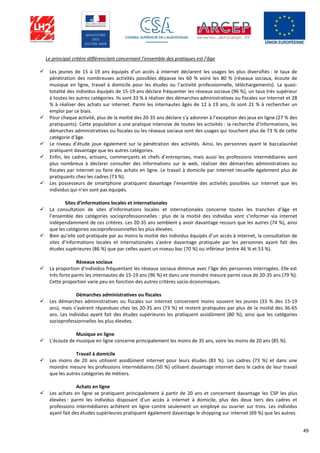 49
Le principal critère différenciant concernant l’ensemble des pratiques est l’âge
 Les jeunes de 15 à 19 ans équipés d’un accès à internet déclarent les usages les plus diversifiés : le taux de
pénétration des nombreuses activités possibles dépasse les 60 % voire les 80 % (réseaux sociaux, écoute de
musique en ligne, travail à domicile pour les études ou l’activité professionnelle, téléchargements). La quasi-
totalité des individus équipés de 15-19 ans déclare fréquenter les réseaux sociaux (96 %), un taux très supérieur
à toutes les autres catégories. Ils sont 33 % à réaliser des démarches administratives ou fiscales sur internet et 28
% à réaliser des achats sur internet. Parmi les internautes âgés de 12 à 19 ans, ils sont 21 % à rechercher un
emploi par ce biais.
 Pour chaque activité, plus de la moitié des 20-35 ans déclare s’y adonner à l’exception des jeux en ligne (27 % des
pratiquants). Cette population a une pratique intensive de toutes les activités : la recherche d’informations, les
démarches administratives ou fiscales ou les réseaux sociaux sont des usages qui touchent plus de 73 % de cette
catégorie d’âge.
 Le niveau d’étude joue également sur la pénétration des activités. Ainsi, les personnes ayant le baccalauréat
pratiquent davantage que les autres catégories.
 Enfin, les cadres, artisans, commerçants et chefs d’entreprises, mais aussi les professions intermédiaires sont
plus nombreux à déclarer consulter des informations sur le web, réaliser des démarches administratives ou
fiscales par internet ou faire des achats en ligne. Le travail à domicile par internet recueille également plus de
pratiquants chez les cadres (73 %).
 Les possesseurs de smartphone pratiquent davantage l’ensemble des activités possibles sur internet que les
individus qui n’en sont pas équipés.
Sites d’informations locales et internationales
 La consultation de sites d’informations locales et internationales concerne toutes les tranches d’âge et
l’ensemble des catégories socioprofessionnelles : plus de la moitié des individus vont s’informer via internet
indépendamment de ces critères. Les 20-35 ans semblent y avoir davantage recours que les autres (74 %), ainsi
que les catégories socioprofessionnelles les plus élevées.
 Bien qu’elle soit pratiquée par au moins la moitié des individus équipés d’un accès à internet, la consultation de
sites d’informations locales et internationales s’avère davantage pratiquée par les personnes ayant fait des
études supérieures (86 %) que par celles ayant un niveau bac (70 %) ou inférieur (entre 46 % et 53 %).
Réseaux sociaux
 La proportion d’individus fréquentant les réseaux sociaux diminue avec l’âge des personnes interrogées. Elle est
très forte parmi les internautes de 15-19 ans (96 %) et dans une moindre mesure parmi ceux de 20-35 ans (79 %).
Cette proportion varie peu en fonction des autres critères socio-économiques.
Démarches administratives ou fiscales
 Les démarches administratives ou fiscales sur internet concernent moins souvent les jeunes (33 % des 15-19
ans), mais s’avèrent répandues chez les 20-35 ans (73 %) et restent pratiquées par plus de la moitié des 36-65
ans. Les individus ayant fait des études supérieures les pratiquent assidûment (80 %), ainsi que les catégories
socioprofessionnelles les plus élevées.
Musique en ligne
 L’écoute de musique en ligne concerne principalement les moins de 35 ans, voire les moins de 20 ans (85 %).
Travail à domicile
 Les moins de 20 ans utilisent assidûment internet pour leurs études (83 %). Les cadres (73 %) et dans une
moindre mesure les professions intermédiaires (50 %) utilisent davantage internet dans le cadre de leur travail
que les autres catégories de métiers.
Achats en ligne
 Les achats en ligne se pratiquent principalement à partir de 20 ans et concernent davantage les CSP les plus
élevées : parmi les individus disposant d’un accès à internet à domicile, plus des deux tiers des cadres et
professions intermédiaires achètent en ligne contre seulement un employé ou ouvrier sur trois. Les individus
ayant fait des études supérieures pratiquent également davantage le shopping sur internet (69 %) que les autres.
 